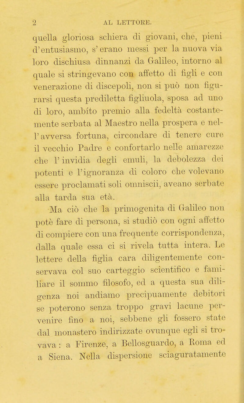 quella gloriosa schiera di giovani, che, jjieni d'entusiasmo, s'erano messi per la nuova via loro dischiusa dinnanzi da Galileo, intorno al quale si stringevano con affetto di figli e con venerazione di discepoli, non si può non figu- rarsi questa prediletta figliuola, sposa ad uno di loro, ambito premio alla fedeltà costante- mente serbata al Maestro nella prospera e nel- r avversa fortuna, circondare di tenere cure il vecchio Padre e confortarlo nelle amarezze che r invidia degli emuli, la debolezza dei potenti e l'ignoranza di coloro che volevano essere proclamati soli omniscii, aveano serbate alla tarda sua età. Ma ciò che la primogenita di Galileo non potè fare di persona, si studiò con ogni affetto di compiere con una frequente corrispondenza, dalla quale essa ci si rivela tutta intera. Le lettere della figha cara dihgentemente con- servava col suo carteggio scientifico e fami- liare il sommo filosofo, ed a questa sua diU- genza noi andiamo precipuamente debitori se poterono senza troppo gravi lacune per- venire fino a noi, sebbene gli fossero state dal monastero indirizzate ovunque egU si tro- vava : a Firenze, a Bellosguardo, a Roma ed a Siena. Nella dispersione sciaguratamente