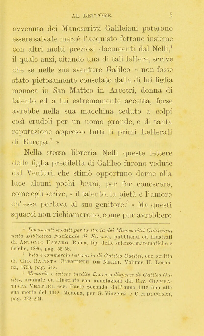 avvenuta dei Manoscritti Galileiani poterono essere salvate mercè l'acquisto fattone insieme con altri molti preziosi documenti dal Nelli/ il quale anzi, citando una di tali lettere, scrive che se nelle sue sventure Galileo « non fosse stato pietosamente consolato dalla di lui figlia monaca in San Matteo in Arcetri, donna di talento ed a lui estremamente accetta, forse avrebbe nella sua macchina ceduto a colpi così crudeli per un uomo grande, e di tanta reputazione appresso tutti li primi Letterati di Europa. » Nella stessa libreria Nelli queste lettere della figlia prediletta di Galileo furono vedute dal Venturi, che stimò opportuno darne alla luce alcuni pochi brani, per far conoscere, come egli scrive, « il talento, la pietà e l'amore eh' essa portava al suo genitore.^ » Ma questi squarci non richiamarono, come pur avrebbero ' Dociivio.nti inediti per la storia dei Manoscritti Galileiani nella Biblioteca Nazionale di Firenze, pubblicati ed illustrati da Antonio Favaro. Roma, tip. delle scienze matevnaticlie e fisiche, 1886, pag. 5o-.58. - Vita e covimercio letterario di Galileo Galilei, ecc. scritta da Gio. Batista Clemente de' Nelli. Volume IL Losan- na, 1793, pag. 542. Memorie e lettere inedite finora o disperse di Galileo Ga- lilei, ordinate ed illustrate con annotazioni dal Cav. Giamj!A- TiSTA Venturi, ecc. Parte Seconda, dall' anno 1616 fino alla sna morte del 1642. Modena, per G. Vincenzi e C. m.dccc.xxi, pag. 222-224.