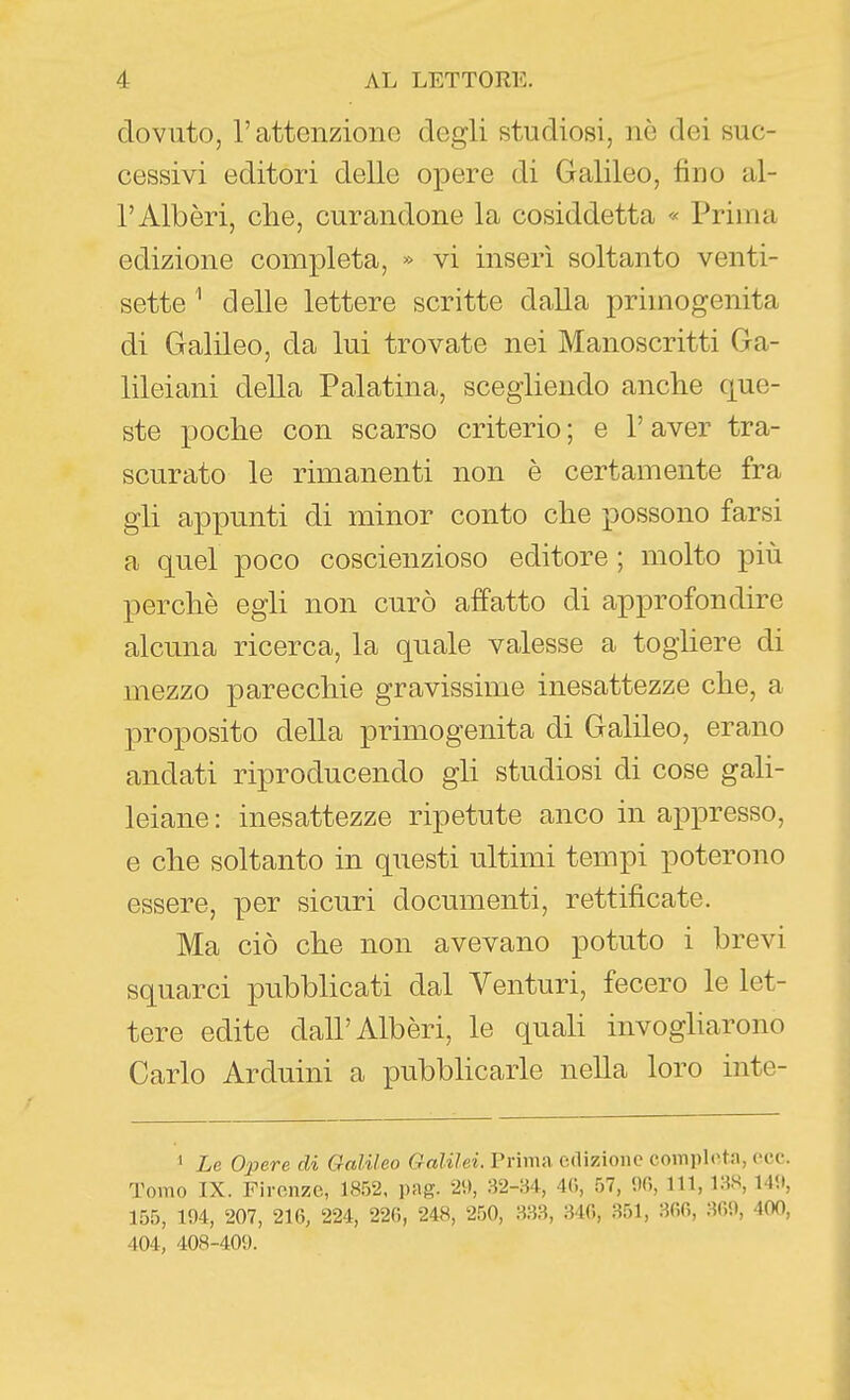 dovuto, l'attcnzionG degli studiosi, nè dei suc- cessivi editori delle opere di Galileo, fino al- l'Alberi, che, curandone la cosiddetta « Prima edizione completa, » vi inserì soltanto venti- sette ' delle lettere scritte dalla primogenita di Galileo, da lui trovate nei Manoscritti Ga- lileiani della Palatina, scegliendo anche que- ste poche con scarso criterio; e l'aver tra- scurato le rimanenti non è certamente fra gli appunti di minor conto che possono farsi a quel poco coscienzioso editore ; molto più perchè egli non curò affatto di approfondire alcuna ricerca, la quale valesse a togliere di mezzo parecchie gravissime inesattezze che, a proposito della primogenita di Galileo, erano andati riproducendo gli studiosi di cose gah- leiane : inesattezze ripetute anco in appresso, e che soltanto in questi ultimi tempi poterono essere, per sicuri documenti, rettificate. Ma ciò che non avevano potuto i brevi squarci pubblicati dal Venturi, fecero le let- tere edite dall'Alberi, le quali invogharono Carlo Arduini a pubbHcarle nella loro inte- 1 Le Opere di Galileo Galilei. Prima edizione completa, ecc. Tomo IX. Firenze, 18.'32. pag. 29, 82-;-54, 4r., 57, 90, 111, IHH, 149, 155, 194, 207, 216, 224, 220, 248, 250, 340, .S51, 300, 309, 400, 404, 408-409.