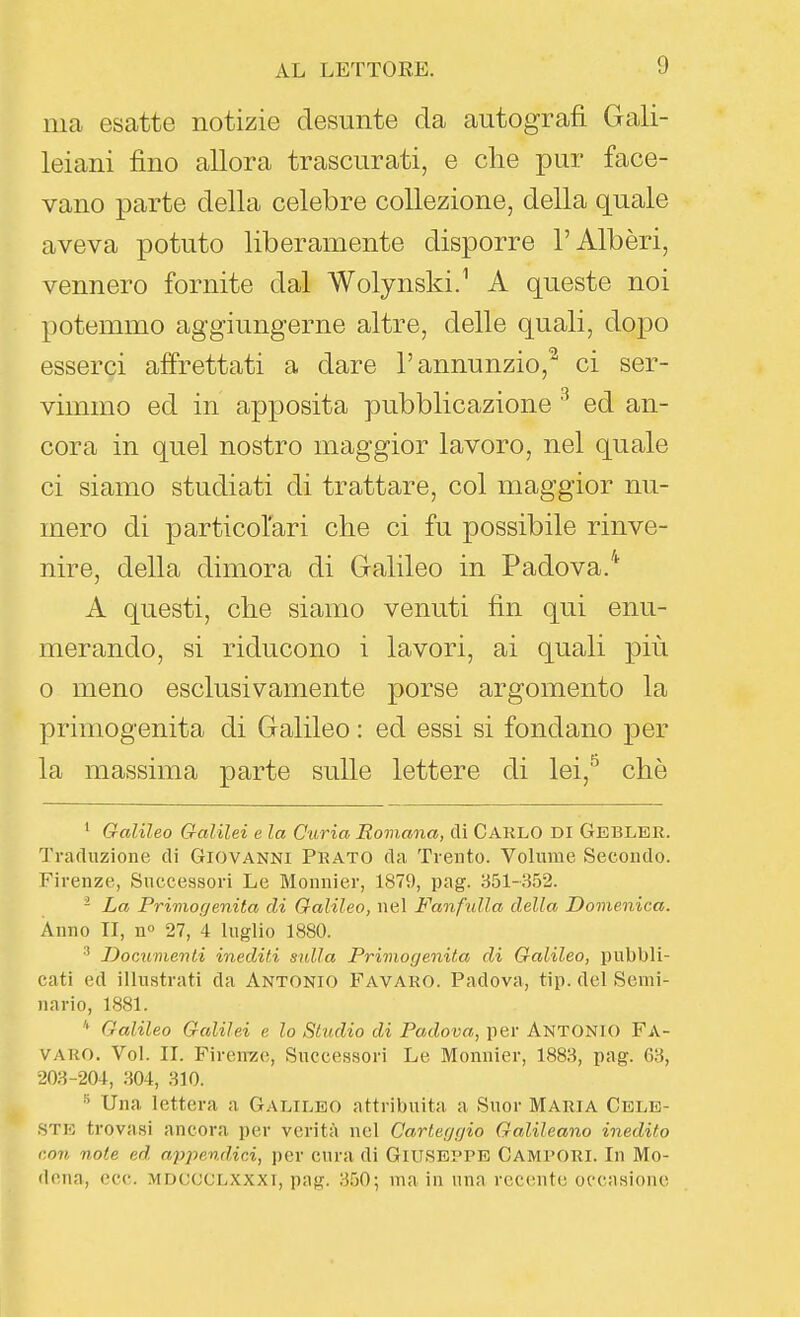 ma esatte notizie desunte da autografi Gali- leiani fino allora trascurati, e che pur face- vano parte della celebre collezione, della quale aveva potuto liberamente disporre l'Albóri, vennero fornite dal Wolynski.^ A queste noi potemmo aggiungerne altre, delle quali, dopo esserci affrettati a dare l'annunzio,^ ci ser- vimmo ed in apposita pubblicazione ^ ed an- cora in quel nostro maggior lavoro, nel quale ci siamo studiati di trattare, col maggior nu- mero di particolari che ci fu possibile rinve- nire, della dimora di Galileo in Padova/' A questi, che siamo venuti fin qui enu- merando, si riducono i lavori, ai quali più 0 meno esclusivamente porse argomento la primogenita di Galileo : ed essi si fondano per la massima parte sulle lettere di lei,^ che ' Galileo Galilei e la Curia Romana, di CARLO DI GebLER. Traduzione di Giovanni Prato da Trento. Volume Secondo. Firenze, Successori Le Mounier, 1879, pag. 851-352. - La Primogenita di Galileo, nel Fanfulla della Domenica. Anno TI, n» 27, 4 luglio 1880. Documenti inediti svila Primogenita di Galileo, pubbli- cati ed illustrati da Antonio Favaro. Padova, tip. del Semi- nario, 1881. * Galileo Galilei e lo Studio di Padova, per ANTONIO FA- VARO. Voi. II. Firenze, Successori Le Monnier, 1888, pag. 68, 208-204, .m, 810. ^ Una lettera a Galileo attribuita a Suor Maria Cele- ste trovasi ancora per verità nel Carteggio Galileano inedito con note ed. apj)end,ici, per cura di GIUSEPPE Camrori. In Mo- dena, ecc. MDCCCLXXXi, pag. 8ijO; ma in una recente occasione