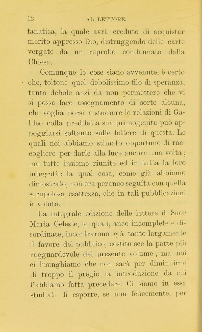 fanatica, la quale avrà creduto di acquistar merito appresso Dio, distruggendo delle carte vergate da un reprobo condannato dalla Chiesa. Comunque le cose siano avvenute, è certo che, toltone quel debolissimo filo di speranza, tanto debole anzi da non permettere che vi si possa fare assegnamento di sorte alcuna, chi voglia porsi a studiare le relazioni di Ga- lileo colla prediletta sua primogenita i^uò ap- poggiarsi soltanto sulle lettere di questa. Le quali noi abbiamo stimato opportuno di rac- cogliere per darle alla luce ancora una volta ; ma tutte insieme riunite ed in tutta la loro integrità: la qual cosa, come già abbiamo dimostrato, non era peranco seguita con quella scrupolosa esattezza, che in tali pubblicazioni è voluta. La integrale edizione delle lettere di Suor Maria Celeste, le quali, anco incomplete e di- sordinate, incontrarono già tanto largamente il favore del pubblico, costituisce la parte più ragguardevole del presente volume ; ma noi ci lusinghiamo che non sarà per diminuirne di troppo il pregio la introduzione da cui l'abbiamo fatta precedere. Ci siamo in essa studiati di esporre, se non felicemente, por