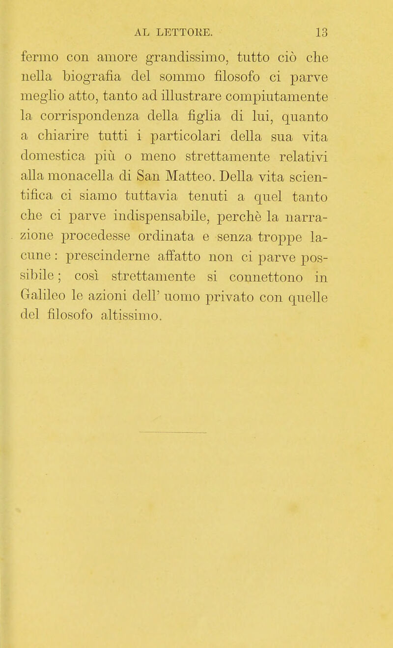 fermo con amore grandissimo, tutto ciò che nella biografia del sommo filosofo ci parve meglio atto, tanto ad illustrare compiutamente la corrispondenza della figlia di lui, quanto a chiarire tutti i particolari della sua vita domestica più o meno strettamente relativi alla monacella di San Matteo. Della vita scien- tifica ci siamo tuttavia tenuti a quel tanto che ci parve indispensabile, perchè la narra- zione procedesse ordinata e senza troppe la- cune : prescinderne affatto non ci parve pos- sibile ; così strettamente si connettono in Galileo le azioni dell' uomo privato con quelle del filosofo altissimo.