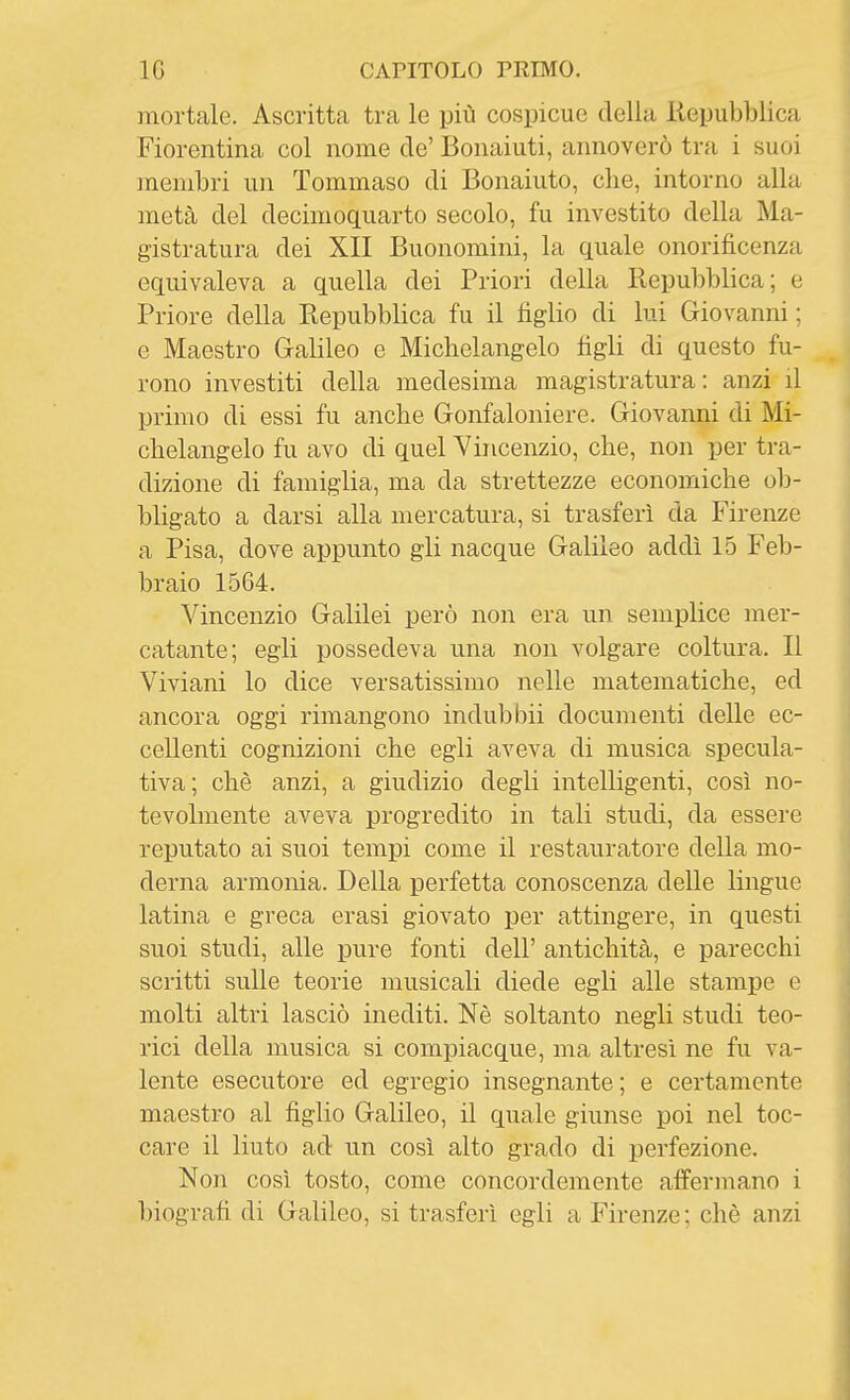 mortale. Ascritta tra le più cospicue della Repubblica Fiorentina col nome de' Bonaiuti, annoverò tra i suoi membri un Tommaso di Bonaiuto, che, intorno alla metà del decimoquarto secolo, fu investito della Ma- gistratura dei XII Buonomini, la quale onorificenza equivaleva a quella dei Priori della liepubblica; e Priore della Repubblica fu il tìglio di lui Giovanni ; e Maestro Galileo e Michelangelo tìgli di questo fu- rono investiti della medesima magistratura: anzi il primo di essi fu anche Gonfaloniere. Giovanni di Mi- chelangelo fu avo di quel Vincenzio, che, non per tra- dizione di famiglia, ma da strettezze economiche ob- bligato a darsi alla mercatura, si trasferì da Firenze a Pisa, dove appunto gli nacque Galileo addì 15 Feb- braio 1564. Vincenzio Galilei però non era un semplice mer- catante; egli possedeva una non volgare coltura. Il Viviani lo dice versatissimo nelle matematiche, ed ancora oggi rimangono indubbii documenti delle ec- cellenti cognizioni che egli aveva di musica specula- tiva; che anzi, a giudizio degli intelligenti, così no- tevolmente aveva progredito in tali studi, da essere reputato ai suoi tempi come il restauratore della mo- derna armonia. Della perfetta conoscenza delle lingue latina e greca erasi giovato per attingere, in questi suoi studi, alle pure fonti dell' antichità, e parecchi scritti sulle teorie musicali diede egli alle stampe e molti altri lasciò inediti. Nè soltanto negli studi teo- rici della musica si compiacque, ma altresì ne fu va- lente esecutore ed egregio insegnante ; e certamente maestro al tìglio Galileo, il quale giunse poi nel toc- care il liuto ad un così alto grado di perfezione. Non così tosto, come concordemente affermano i biogratì di Galileo, si trasferì egli a Firenze; chè anzi