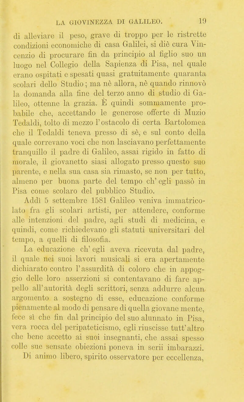 di alleviare il peso, grave di troppo per le ristrette condizioni econoniiclie di casa Galilei, si die cura Vin- cenzio di procurare fin da principio al figlio suo un luogo nel Collegio della Sapienza di Pisa, nel quale erano ospitati e spesati quasi gratuitamente quaranta scolari dello Studio ; ma nè allora, nè quando rinnovò la domanda alla fine del terzo anno di studio di Ga- lileo, ottenne la grazia. È quindi sommamente pro- babile che, accettando le generose offerte di Muzio Tedaldi, tolto di mezzo l'ostacolo di certa Bartolomea che il Tedaldi teneva presso di sè, e sul conto della quale correvano voci che non lasciavano perfettamente tranquillo il padre di Galileo, assai rigido in fatto di morale, il giovanetto siasi allogato presso questo suo parente, e nella sua casa sia rimasto, se non per tutto, almeno per buona parte del tempo eh' egli passò in Pisa come scolaro del pubblico Studio. Addì 5 settembre 1581 Galileo veniva immatrico- lato fra gli scolari artisti, per attendere, conforme alle intenzioni del padre, agii studi di medicina, e quindi, come richiedevano gli statuti universitari del tempo, a quelli di filosofia. La educazione eh' egli aveva ricevuta dal padre, il quale nei suoi lavori musicali si era apertamente dichiarato contro l'assurdità di coloro che in appog- gio delle loro asserzioni si contentavano di fare ap- pello all'autorità degli scrittori, senza addurre alcun argomento a sostegno di esse, educazione conforme pienamente al modo di pensare di quella giovane mente, fece sì che fin dal principio del suo alunnato in Pisa, vera rocca del peripateticismo, egli riuscisse tutt'altro che bene accetto ai suoi insegnanti, che assai spesso colle sue sensate obiezioni poneva in scrii imbarazzi. Di animo libero, spirito osservatore per eccellenza,