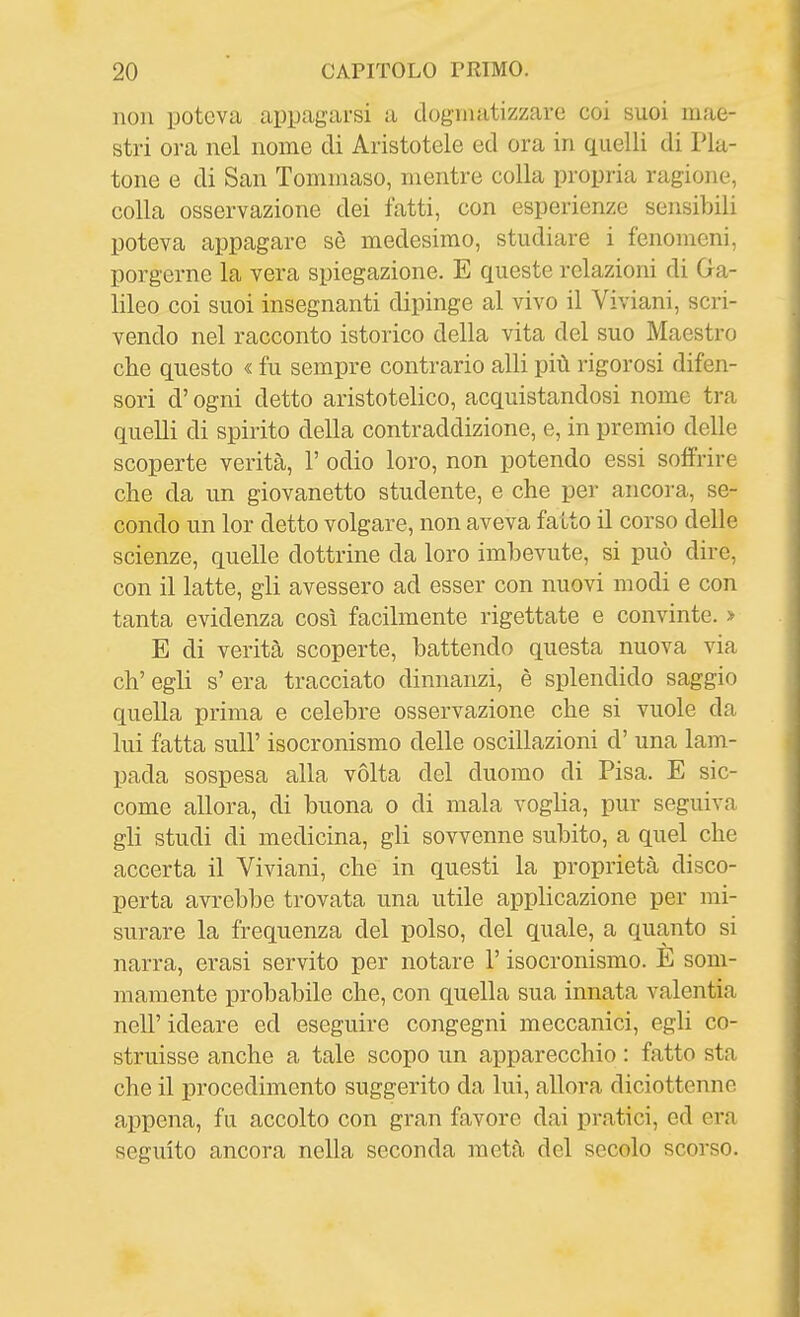 non poteva appagarsi a dogmatizzare coi suoi mae- stri ora nel nome di Aristotele ed ora in quelli di Pla- tone e di San Tommaso, mentre colla propria ragione, colla osservazione dei fatti, con esperienze sensibili poteva appagare sè medesimo, studiare i fenomeni, porgerne la vera spiegazione. E queste relazioni di Ga- lileo coi suoi insegnanti dipinge al vivo il Viviani, scri- vendo nel racconto isterico della vita del suo Maestro che questo « fu sempre contrario alli più rigorosi difen- sori d'ogni detto aristotelico, acquistandosi nome tra quelli di spirito della contraddizione, e, in premio delle scoperte verità, 1' odio loro, non potendo essi soffrire che da un giovanetto studente, e che per ancora, se- condo un lor detto volgare, non aveva fatto il corso delle scienze, quelle dottrine da loro imbevute, si può dire, con il latte, gli avessero ad esser con nuovi modi e con tanta evidenza così facilmente rigettate e convinte. > E di verità scoperte, battendo questa nuova via eh' egli s' era tracciato dinnanzi, è splendido saggio quella prima e celebre osservazione che si vuole da lui fatta suir isocronismo delle oscillazioni d' una lam- pada sospesa alla vòlta del duomo di Pisa. E sic- come allora, di buona o di mala voglia, pur seguiva gli studi di medicina, gli sovvenne subito, a quel che accerta il Viviani, che in questi la proprietà disco- perta avrebbe trovata una utile applicazione per mi- surare la frequenza del polso, del quale, a quanto si narra, erasi servito per notare l'isocronismo. E som- mamente probabile che, con quella sua innata valentia neir ideare ed eseguire congegni meccanici, egli co- struisse anche a tale scopo un apparecchio : fatto sta che il procedimento suggerito da lui, allora diciottenne appena, fu accolto con gran favore dai pratici, ed era seguito ancora nella seconda metà del secolo scorso.