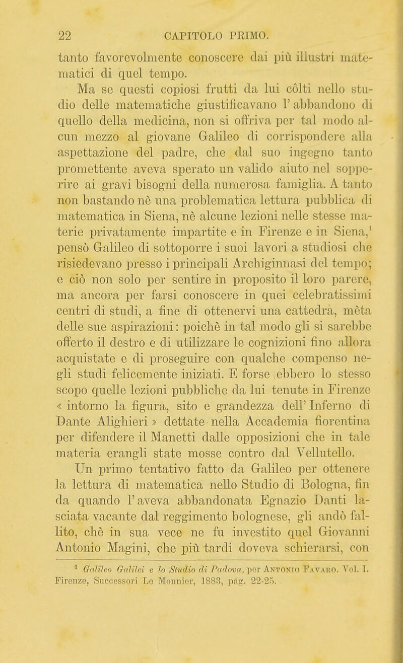 tanto favorevolmente conoscere dai più illustri mate- matici di quel tempo. Ma se questi copiosi frutti da lui còlti nello stu- dio delle matematiche giustificavano l'abbandono di quello della medicina, non si offriva per tal modo al- cun mezzo al giovane Galileo di corrispondere alla aspettazione del padre, che dal suo ingegno tanto promettente aveva sperato un valido aiuto nel soppe- rire ai gravi bisogni della numerosa famiglia. A tanto non bastando nò una problematica lettura pubblica di matematica in Siena, nè alcune lezioni nelle stesse ma- terie privatamente impartite e in Firenze e in Siena,' pensò Galileo di sottoporre i suoi lavori a studiosi che risiedevano presso i principali Archiginnasi del tempo; e ciò non solo per sentire in proposito il loro parere, ma ancora per farsi conoscere in quei celebratissimi centri di studi, a fine di ottenervi una cattedra, mèta delle sue aspirazioni : poiché in tal modo gli si sarebbe offerto il destro e di utilizzare le cognizioni fino allora acquistate e di proseguire con qualche compenso ne- gli studi felicemente iniziati. E forse ebbero lo stesso scopo quelle lezioni pubbliche da lui tenute in Firenze « intorno la figura, sito e grandezza dell' Inferno di Dante Alighieri» dettate nella Accademia fiorentina per difendere il Manetti dalle opposizioni che in tale materia crangli state mosse contro dal Vellutello. Un primo tentativo fatto da Galileo per ottenere la lettura di matematica nello Studio di Bologna, fin da quando l'aveva abbandonata Egnazio Danti la- sciata vacante dal reggimento bolognese, gli andò fal- lito, che in sua vece ne fu investito quel Giovanni Antonio Magini, che più tardi doveva schierarsi, con ^ OnKleo Galilei e lo Studio di Padova, ])nr Antonio Fa varo. Voi. I. Firciizo, Successori Le Mounier, 1883, ])n,!?. 22-2-).