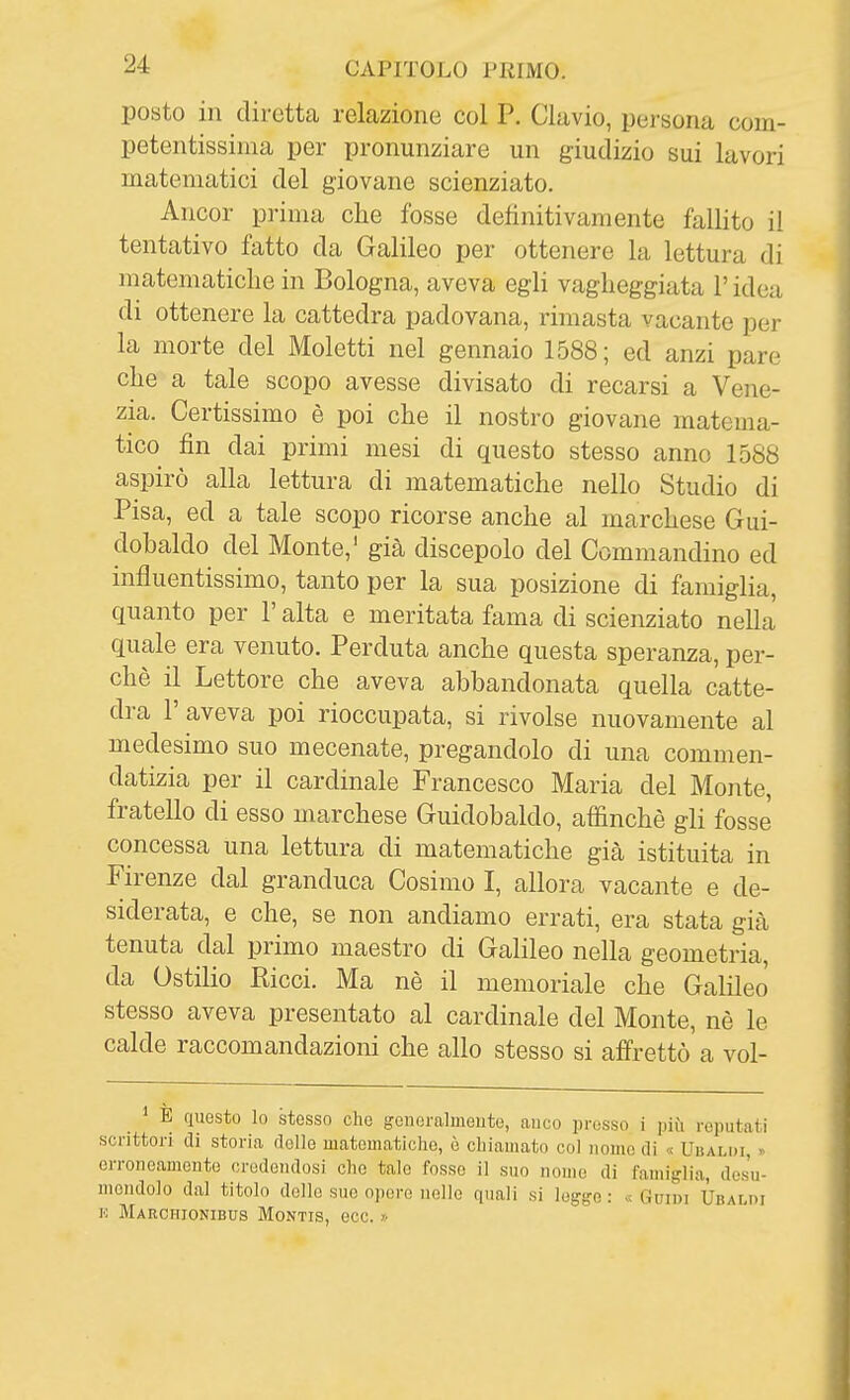 posto in diretta relazione col P. Clavio, persona com- petentissima per pronunziare un giudizio sui lavori matematici del giovane scienziato. Ancor prima che fosse definitivamente fallito il tentativo fatto da Galileo per ottenere la lettura di matematiche in Bologna, aveva egli vagheggiata l'idea di ottenere la cattedra padovana, rimasta vacante per la morte del Moletti nel gennaio 1588; ed anzi pare che a tale scopo avesse divisato di recarsi a Vene- zia. Certissimo è poi che il nostro giovane matema- tico fin dai primi mesi di questo stesso anno 1588 aspirò alla lettura di matematiche nello Studio di Pisa, ed a tale scopo ricorse anche al marchese Gui- dohaldo del Monte,' gicà discepolo del Commandino ed influentissimo, tanto per la sua posizione di famiglia, quanto per l'alta e meritata fama di scienziato nella quale era venuto. Perduta anche questa speranza, per- chè il Lettore che aveva abbandonata quella catte- dra r aveva poi rioccupata, si rivolse nuovamente al medesimo suo mecenate, pregandolo di una commen- datizia per il cardinale Francesco Maria del Monte, fratello di esso marchese Guidobaldo, affinchè gli fosse concessa una lettura di matematiche già istituita in Firenze dal granduca Cosimo I, allora vacante e de- siderata, e che, se non andiamo errati, era stata già tenuta dal primo maestro di Galileo nella geometria, da Ostilio Ricci. Ma nè il memoriale che Galileo stesso aveva presentato al cardinale del Monte, nè le calde raccomandazioni che allo stesso si affrettò a vol- E questo lo stesso che generalmente, anco presso i più reputati scrittori di storia delle matematiche, è chiamato col nomo di « Uiìalih, y erroneamente credendosi che tale fosso il suo nomo di famiglia, desu- mendolo dal titolo dello sue opere nello quali si logge: «Guidi Ubaldi K Marchionibus Montis, ecc. »