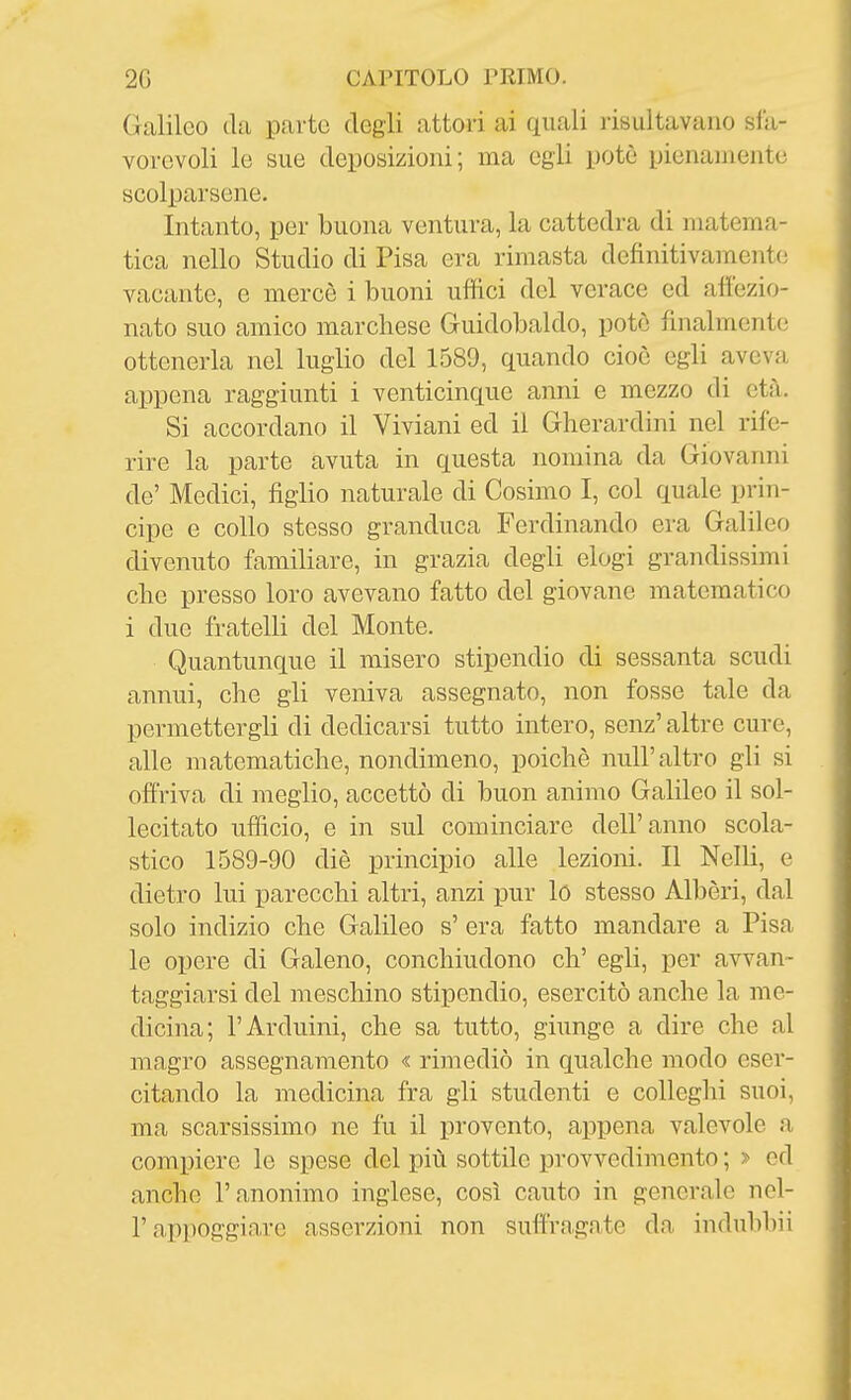 Galileo da parte degli attori ai quali risultavano sla- vorevoli le sue deposizioni; ma egli potè pienanientc scolparsene. Intanto, per buona ventura, la cattedra di matema- tica nello Studio di Pisa era rimasta definitivamente vacante, e mercè i buoni uffici del verace ed affezio- nato suo amico marchese Guidobaldo, potè finalmente ottenerla nel luglio del 1589, quando cioè egli aveva aiìpcna raggiunti i venticinque anni e mezzo di età. Si accordano il Viviani ed il Gherardini nel rife- rire la parte avuta in questa nomina da Giovanni de' Medici, figlio naturale di Cosimo I, col quale prin- cipe e collo stesso granduca Ferdinando era Galileo divenuto familiare, in grazia degli elogi grandissimi che presso loro avevano fatto del giovane matematico i due fratelli del Monte. Quantunque il misero stipendio di sessanta scudi annui, che gli veniva assegnato, non fosse tale da permettergli di dedicarsi tutto intero, senz' altre cure, alle matematiche, nondimeno, poiché nuli'altro gli si offriva di meglio, accettò di buon animo Galileo il sol- lecitato ufficio, e in sul cominciare dell'anno scola- stico 1589-90 diè principio alle lezioni. Il Nelli, e dietro lui parecchi altri, anzi pur lo stesso Albèri, dal solo indizio che Galileo s' era fatto mandare a Pisa le opere di Galeno, conchiudono eh' egli, per avvan- taggiarsi del meschino stipendio, esercitò anche la me- dicina; l'Arduini, che sa tutto, giunge a dire che al magro assegnamento « rimediò in qualche modo eser- citando la medicina fra gli studenti e colleghi suoi, ma scarsissimo ne fu il provento, appena valevole a compiere le spese del più sottile provvedimento ; > ed anche l'anonimo inglese, così cauto in generale nel- r apiìoggiare asserzioni non suffragate da indubbii