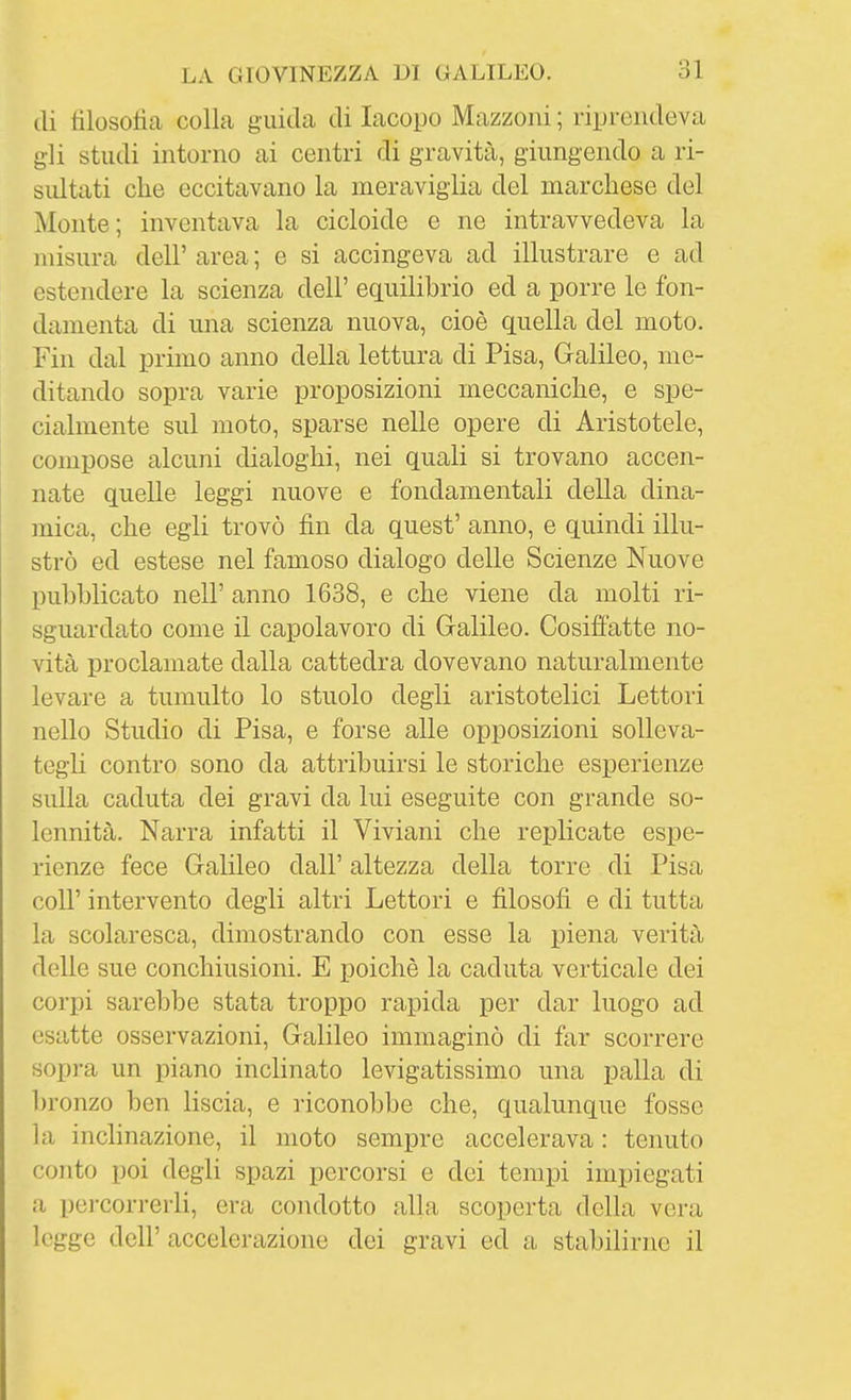 di tilosoiia colla guida di Iacopo Mazzoni ; riprendeva gli studi intorno ai centri di gravità, giungendo a ri- sidtati che eccitavano la meraviglia del marchese del Monte; inventava la cicloide e ne intravvedeva la misura dell' area ; e si accingeva ad illustrare e ad estendere la scienza dell' equilibrio ed a porre le fon- damenta di una scienza nuova, cioè quella del moto. Fin dal primo anno della lettura di Pisa, Galileo, me- ditando sopra varie proposizioni meccaniche, e spe- cialmente sul moto, sparse nelle opere di Aristotele, compose alcuni dialoghi, nei quali si trovano accen- nate quelle leggi nuove e fondamentali della dina- mica, che egli trovò fin da quest' anno, e quindi illu- strò ed estese nel famoso dialogo delle Scienze Nuove pubblicato neir anno 1638, e che viene da molti ri- sguardato come il capolavoro di Gralileo. Cosiffatte no- vità proclamate dalla cattedra dovevano naturalmente levare a tumulto lo stuolo degli aristotelici Lettori nello Studio di Pisa, e forse alle opposizioni solleva- tegli contro sono da attribuirsi le storiche esperienze sulla caduta dei gravi da lui eseguite con grande so- lennità. Narra infatti il Viviani che replicate espe- rienze fece Galileo dall' altezza della torre di Pisa coir intervento degli altri Lettori e filosofi e di tutta la scolaresca, dimostrando con esse la piena verità delle sue conchiusioni. E poiché la caduta verticale dei corpi sarebbe stata troppo rapida per dar luogo ad esatte osservazioni, Galileo immaginò di far scorrere sopra un piano inclinato levigatissimo una palla di bronzo ben liscia, e riconobbe che, qualunque fosse la inclinazione, il moto sempre accelerava : tenuto conto poi degli spazi percorsi e dei tempi impiegati a pei-correrli, era condotto alla scoperta della vera legge dell' accelerazione dei gravi ed a stabilirne il