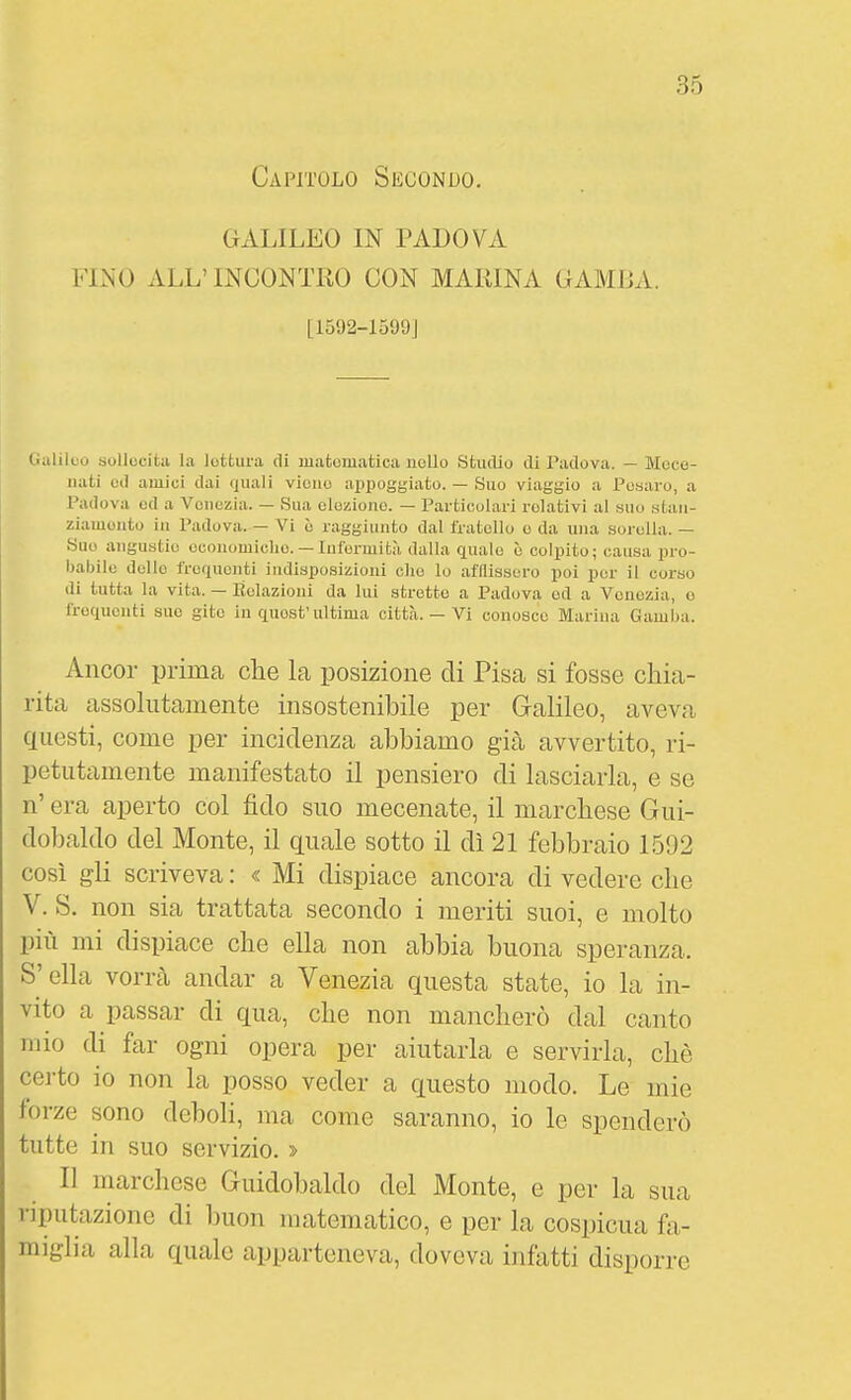 Capitolo Secondo. GALILEO IN PADOVA FINO ALL' INCONTRO CON MARINA CAMIJA. L1592-1599J (.alilcu aollccitii la lottura di matematica nello Studio di Padova. — Mece- nati Oli amici dai quali viene appoggiato. — Suo viaggio a Pesaro, a Padova ed a Venezia. — Sua elezione. — Particolari relativi al ano .stan- ziamento in Padova. — Vi è raggiunto dal fratello e da una sorella. — Sue anguatie economiche. — Infermità dalla quale è colpito; causa pro- babile dello frequenti indisposizioni che lo afllisscro poi per il corso di tutta la vita. — Relazioni da lui stretto a Padova ed a Venezia, o frequenti sue gito in quest'ultima città. — Vi conosce Marina Gamba. Ancor prima che la posizione di Pisa si fosse chia- rita assokitamente insostenibile per Galileo, aveva questi, come per incidenza abbiamo già avvertito, ri- petutamente manifestato il pensiero di lasciarla, e se n' era aperto col fido suo mecenate, il marchese Gui- dobaldo del Monte, il quale sotto il dì 21 febbraio 1592 così gli scriveva : « Mi dispiace ancora di vedere che V. S. non sia trattata secondo i meriti suoi, e molto più mi dispiace che ella non abbia buona speranza. S'ella vori-cà andar a Venezia questa state, io la in- vito a passar di qua, che non mancherò dal canto mio di far ogni opera per aiutarla e servirla, che certo io non la posso veder a questo modo. Le mie forze sono deboli, ma come saranno, io le spenderò tutte in suo servizio. » Il marchese Guidobaldo del Monte, e per la sua riputazione di buon matematico, e per la cospicua fa- miglia alla quale apparteneva, doveva infatti disporre