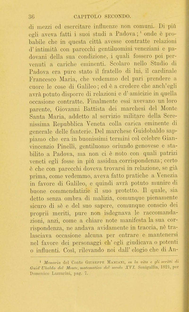 di mozzi ed esercitare influenzo non comuni. Di più egli aveva fatti i suoi studi a Padova ; ' onde è pi cj- babile che in questa città avesse contratte relazioni d'intimità con parecchi gentiluomini veneziani e pa- dovani della sua condizione, i quali fossero poi per- venuti a cariche eminenti. Scolaro nello Studio di Padova era pure stato il fratello di lui, il cardinale Francesco Maria, che vedemmo del pari prendere a cuore le cose di Galileo; ed è a credere che anch'egh avrà potuto disporre di relazioni e d' amicizie in quella occasione contratte. Finalmente essi avevano un loro parente, Giovanni Battista dei marchesi del Monte Santa Maria, addetto al servizio mihtare della Sere- nissima Kepubhlica Veneta colla carica eminente di generale delle fanterie. Del marchese Guidobaldo sap- piamo che era in buonissimi termini col celebre Gian- vincenzio Pinelli, gentiluomo oriundo genovese e sta- bilito a Padova, ma non ci è noto con quali patrizi veneti egli fosse in più assidua corrispondenza; certo è che con parecchi doveva trovarsi in relazione, se già prima, come vedemmo, aveva fatto pratiche a Venezia in favore di Galileo, e quindi avrà potuto munire di buone commendatizie il suo protetto. Il quale, sia detto senza ombra di maHzia, comunque pienamente sicuro di sè e del suo sapere, comunque conscio dei proprii meriti, pure non isdegnava le raccomanda- zioni, anzi, come a chiare note manifesta la sua cor- rispondenza, ne andava avidamente in traccia, nè tra- lasciava occasione alcuna per entrare e mantenersi nel favore dei personaggi eh' egli giudicava o potenti o influenti. Così, rilevando noi dall' elogio che di An- ' Mnmoì-ia (lol Conto Giuseppe Maiiiani, su la vita e (jU «eriiH di Quid'Ubaldo del Monte, matematico del secolo XVT. Senigallia, 1821, por Domenico Lazzarini, pag'. 7.