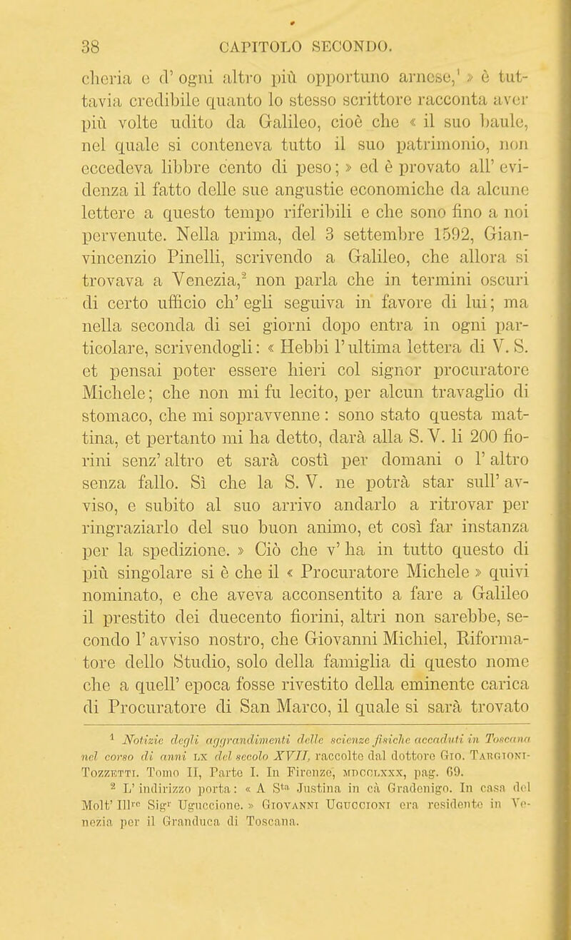 clieria c d' ogni ulti-o più opportuno arnese,' > è tut- tavia credibile quanto lo stesso scrittore racconta aver più volte udito da Galileo, cioè che « il suo baule, nel quale si conteneva tutto il suo patrimonio, non eccedeva libbre cento di peso ; » ed è provato all' evi- denza il fatto delle sue angustie economiche da alcune lettere a questo tempo riferibili e che sono fino a noi pervenute. Nella prima, del 3 settembre 1.592, Gian- vincenzio Pinelli, scrivendo a Galileo, che allora si trovava a Venezia,- non parla che in termini oscuri di certo ufficio eh' egli seguiva in favore di lui ; ma nella seconda di sei giorni dopo entra in ogni par- ticolare, scrivendogli : « Hebbi l'ultima lettera di V. S. et pensai poter essere hieri col signor procuratore Michele ; che non mi fu lecito, per alcun travaglio di stomaco, che mi sopravvenne : sono stato questa mat- tina, et pertanto mi ha detto, darà alla S. V. li 200 fio- rini senz' altro et sarà costì per domani o l'altro senza fallo. Sì che la S. V. ne potrà star sull' av- viso, e subito al suo arrivo andarlo a ritrovar per ringraziarlo del suo buon animo, et così far instanza per la spedizione. » Ciò che v' ha in tutto questo di più singolare si è che il « Procuratore Michele » quivi nominato, e che aveva acconsentito a fare a Galileo il prestito dei duecento fiorini, altri non sarebbe, se- condo r avviso nostro, che Giovanni Michiel, Riforma- tore dello Studio, solo della famiglia di questo nome che a queir epoca fosse rivestito della eminente carica di Procuratore di San Marco, il quale si sarà trovato ^ Notizie dcc/ìi ftgcjrandiìiient.i delle scienze Jiniclie accnduti in Toscana nel corso di anni LX del secolo XVIT, raccolto dal dottoro 6io. TAnGTONi- TozzETTi. Tomo II, Tarto I. In Firoiizo, jfnccr.xxx, pag. 69. ^ L'indirizzo porta : « A S*'' .Justina in cà Gradcnigo. In casa del Molt' 111™ Sig^ Ugucciono. » Giovanni Ugticcioni ora residente in Vp- nozia por il Granduca di Toscana.