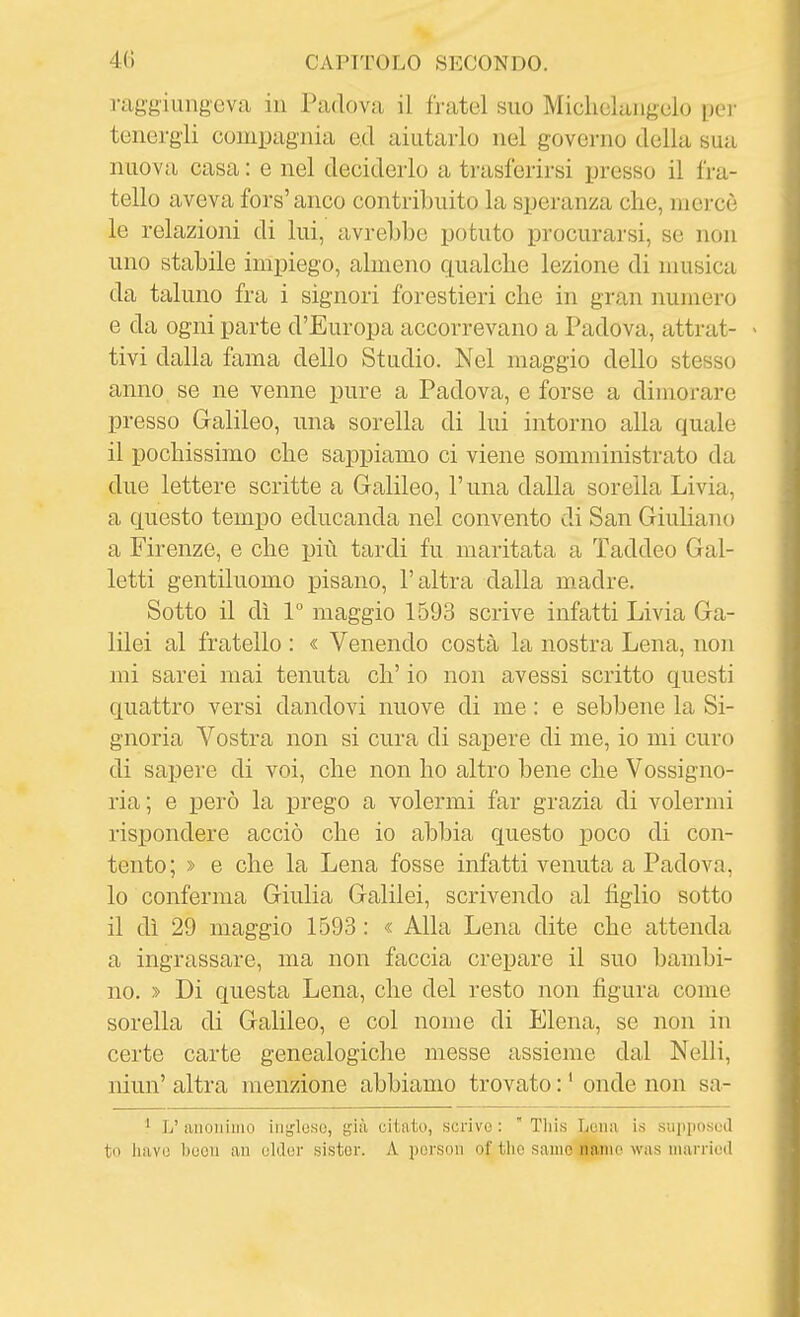raggiungeva in Padova il fratel suo Michokiigulo per tenergli compagnia ed aiutarlo nel governo della bua nuova casa : e nel deciderlo a trasferirsi jjresso il fra- tello aveva fors' anco contribuito la speranza che, mercè le relazioni di lui, avrebbe potuto procurarsi, se non uno stabile impiego, almeno qualche lezione di musica da taluno fra i signori forestieri che in gran numero e da ogni parte d'Europa accorrevano a Padova, attrat- > tivi dalla fama dello Studio. Nel maggio dello stesso anno se ne venne pure a Padova, e forse a dimorare presso Galileo, una sorella di lui intorno alla quale il pochissimo che sappiamo ci viene somministrato da due lettere scritte a Galileo, l'una dalla sorella Livia, a questo tempo educanda nel convento di San Giuliano a Firenze, e che più tardi fu maritata a Taddeo Gal- letti gentiluomo pisano, l'altra dalla madre. Sotto il dì 1° maggio 1593 scrive infatti Livia Ga- lilei al fratello : « Venendo costà la nostra Lena, non mi sarei mai tenuta eh' io non avessi scritto questi quattro versi dandovi nuove di me : e sebbene la Si- gnoria Vostra non si cura di sapere di me, io mi curo di sapere di voi, che non ho altro bene che Vossigno- ria; e però la prego a volermi far grazia di volermi rispondere acciò che io abbia questo poco di con- tento ; » e che la Lena fosse infatti venuta a Padova, 10 conferma Giulia Galilei, scrivendo al figlio sotto 11 dì 29 maggio 1593 : « Alla Lena dite che attenda a ingrassare, ma non faccia crepare il suo bambi- no. » Di questa Lena, che del resto non figura come sorella di Galileo, e col nome di Elena, se non in certe carte genealogiche messe assieme dal Nelli, niun' altra menzione abbiamo trovato : ' onde non sa- ' L' anonimo inijlose, già citato, scrive :  Tliis Lena is supposod tu liavo boon an older fsister. A porson of tlio sanie riamo was marriod