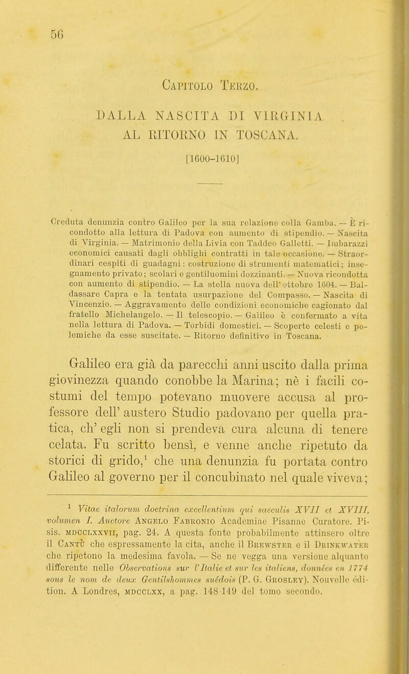 DALLA NASCITA DI VIRGINIA AL RITORNO IN TOSCANA. I1600-1610J Creduta doiuiiizia contro Galileo por la sua relaziono colla Gamba. — È ri- condotto alla lottura di Padova con aumento di stipendio. — Xascita di Virginia. — Matrimonio della Livia con Taddeo Galletti. — Imbarazzi economici causati dagli obblighi contratti in tale occasiono. — Straor- dinari cespiti di guadagni: costruzione di strumenti matematici; inse- gnamento privato; scolari e gentiluomini dozzinanti. — Nuova ricondotta con aumento di stipendio. — La stella nuova dell'ottobre lOOi. — Bal- dassare Capi-a e la tentata usurpazione del Compasso. — Nascita di Vincenzio. — Aggravamento delle condizioni oconomiclio cagionato dal fratello Michelangelo. — Il telescopio. — Galileo è conformato a vita nella lettura di Padova. — Torbidi domestici. — Scoperto colesti e po- lemiche da osse suscitato. — Ritorno definitivo in Toscana. Galileo era già da parecchi anni uscito dalla prima giovinezza quando conobbe la Marina ; nè i facili co- stumi del tempo potevano muovere accusa al pro- fessore dell' austero Studio padovano per quella pra- tica, eh' egli non si prendeva cura alcuna di tenere celata. Fu scritto bensì, e venne anche ripetuto da storici di grido,' che una denunzia fu portata contro Galileo al governo per il concubinato nel quale viveva ; ^ Vitae italoriim doctrina execllentium. qui saecidis XVII et XVIII, volumen I. Auetore Angelo Fabronio Acadcmiae Pisanao Curatoi'e. Pi- sis. MDCCLxxvii, pag. 24. A questa fonte probahihneiito attinsero oltre il CantìJ che espressamente la cita, anche il Bkuwstrr e il Drinkm-atkk elle ripetono la medesima favola. — Se ue voijga una versioue alquanto differeutc nelle Ohscrvations sur VItalie et sur les italìens, donnécs cn 1774 S0U8 le noni de deux Gentihhomtnes suédois (P. G. Gkosley). Nouvelle édi- tion. A Londres, mdcclxx, a pag. 148 149 del tomo secondo.