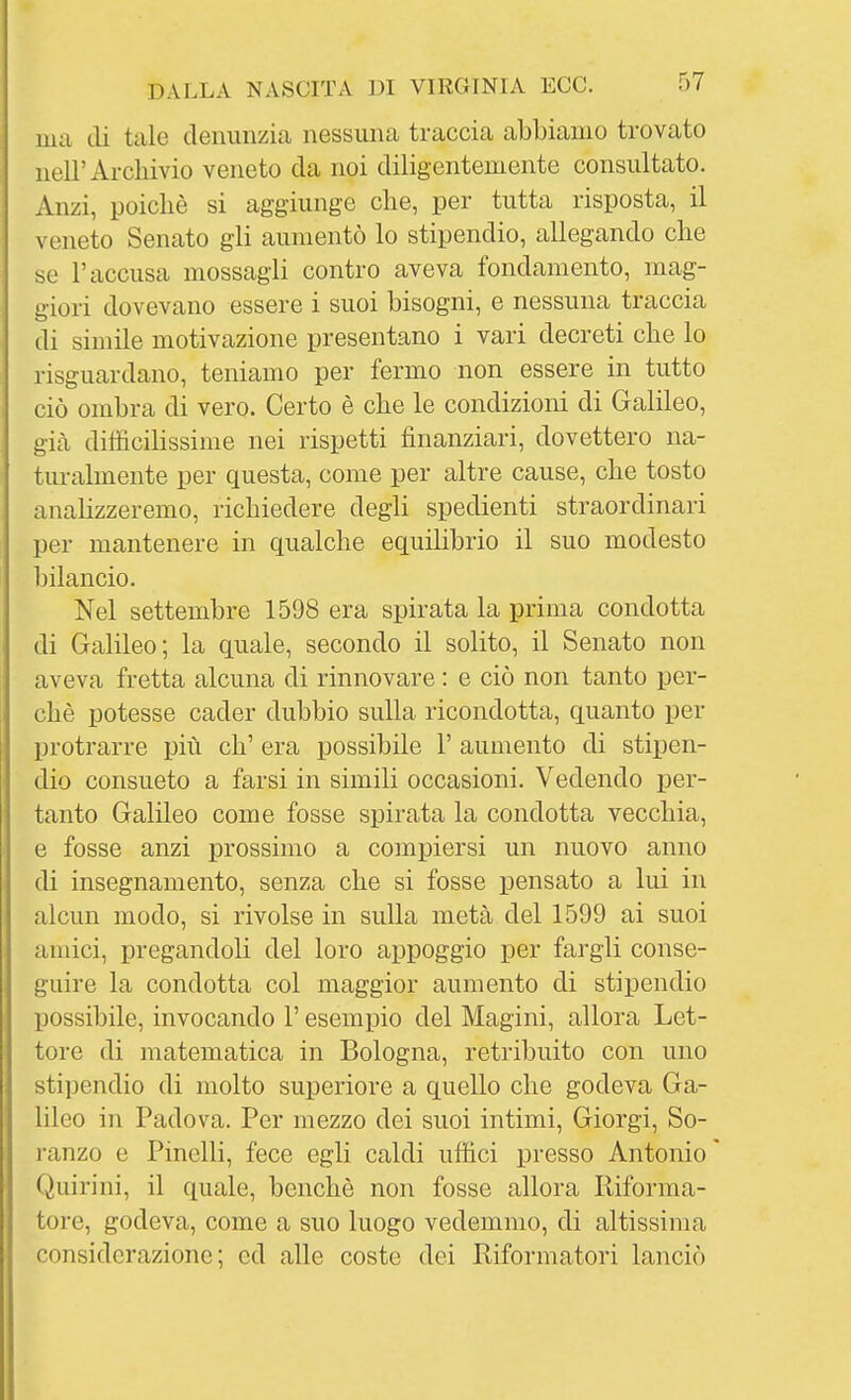 ma di tale denunzia nessuna traccia abbiamo trovato nell'Archivio veneto da noi diligentemente consultato. Anzi, poiché si aggiunge che, per tutta risposta, il veneto Senato gli aumentò lo stipendio, allegando che se l'accusa mossagli contro aveva fondamento, mag- giori dovevano essere i suoi bisogni, e nessuna traccia di simile motivazione presentano i vari decreti che lo risguardano, teniamo per fermo non essere in tutto ciò ombra di vero. Certo è che le condizioni di Galileo, già difficihssime nei rispetti finanziari, dovettero na- turalmente per questa, come per altre cause, che tosto anahzzeremo, richiedere degli spedienti straordinari per mantenere in qualche equihbrio il suo modesto bilancio. Nel settembre 1598 era spirata la prima condotta di Galileo; la quale, secondo il solito, il Senato non aveva fretta alcuna di rinnovare : e ciò non tanto per- chè potesse cader dubbio sulla ricondotta, quanto per j)rotrarre più eh' era possibile 1' aumento di stipen- dio consueto a farsi in simili occasioni. Vedendo per- tanto Galileo come fosse spirata la condotta vecchia, e fosse anzi prossimo a compiersi un nuovo anno di insegnamento, senza che si fosse pensato a lui in alcun modo, si rivolse in sulla metà del 1599 ai suoi amici, pregandoli del loro appoggio per fargli conse- guire la condotta col maggior aumento di stipendio possibile, invocando l'esempio del Magini, allora Let- tore di matematica in Bologna, retribuito con uno stipendio di molto superiore a quello che godeva Ga- lileo in Padova. Per mezzo dei suoi intimi, Giorgi, So- ranzo e Pinelli, fece egli caldi uffici presso Antonio Quirini, il quale, benché non fosse allora Riforma- tore, godeva, come a suo luogo vedemmo, di altissima considerazione; ed alle coste dei Riformatori lanciò