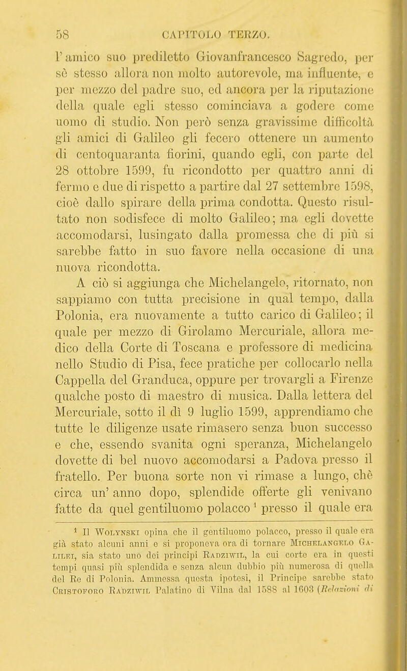 l'amico suo prediletto Giovaiifrancesco Sagredo, jjej' sè stesso allora non molto autorevole, ma influente, e per mezzo del padre suo, ed ancoi'a per la imputazione della quale egli stesso cominciava a godere come uomo di studio. Non però senza gravissime difficoltà gli amici di Galileo gli fecero ottenere un aumento di centoquaranta fiorini, quando egli, con parte del 28 ottobre 1599, fu ricondotto per quattro anni di fermo e due di rispetto a partire dal 27 settembre 1598, cioè dallo spirare della prima condotta. Questo risul- tato non sodisfece di molto Galileo ; ma egli dovette accomodarsi, lusingato dalla promessa che di più si sarebbe fatto in suo favore nella occasione di una nuova ricondotta. A ciò si aggiunga che Michelangelo, ritornato, non sappiamo con tutta precisione in qual tempo, dalla Polonia, era nuovamente a tutto carico di Galileo ; il quale per mezzo di Girolamo Mercuriale, allora me- dico della Corte di Toscana e professore di medicina nello Studio di Pisa, fece pratiche per collocarlo nella Cappella del Granduca, oppure per trovargli a Firenze qualche jDOsto di maestro di musica. Dalla lettera del Mercuriale, sotto il dì 9 luglio 1599, apprendiamo che tutte le diligenze usate rimasero senza buon successo e che, essendo svanita ogni speranza, Michelangelo dovette di bel nuovo accomodarsi a Padova presso il fratello. Per buona sorte non vi rimase a lungo, che circa un' anno dopo, splendide offerte gli venivano fatte da quel gentiluomo polacco * presso il quale era ^ Il WoLYNSKi opina che il gentiluomo polacco, presso il quale era già stato alcuni anni e si proponeva ora di tornare Michf.langf.i.o Ga- lilei, sia stato uno dei principi RADznviL, la cui corto era in questi tempi quasi più splendida e senza alcun dubbio più numerosa di quella del Re di Polonia. Ammessa questa ipotesi, il Principe sarebbe stato Cristoforo EAt)zi-n-iL Palatino di Vilna dal 1588 ni 1003 (Reìnztom <ìi