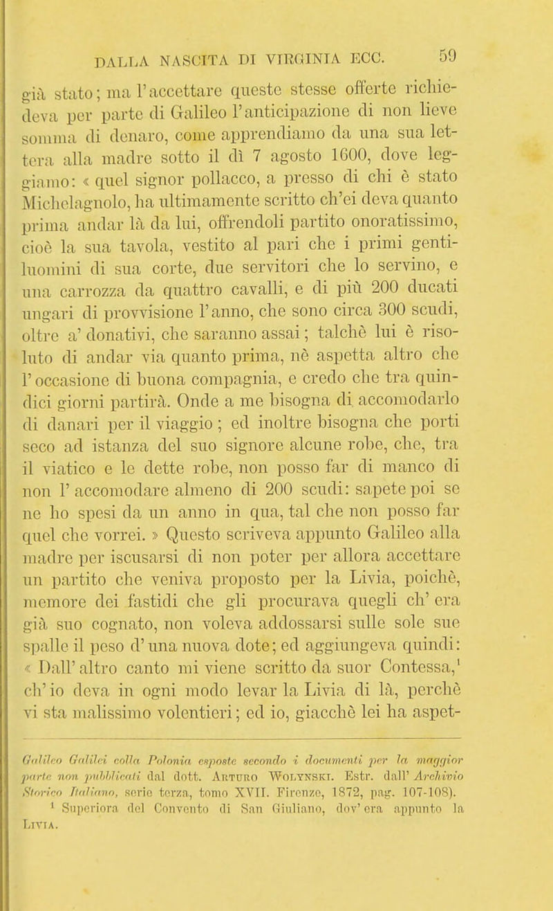 già stato; ima l'accettare questo stesse offerte richie- deva per parte di Galileo l'anticipazione di non lieve somma di denaro, come apprendiamo da una sua let- tera alla madre sotto il dì 7 agosto IGOO, dove leg- giamo: « quel signor pollacco, a presso di chi è stato Micliclagnolo, ha ultimamente scritto ch'ei deva quanto prima andar Là da lui, offrendoli partito onoratissimo, cioè la sua tavola, vestito al pari che i primi genti- luomini di sua corte, due servitori che lo servino, e una carrozza da quattro cavalli, e di più 200 ducati ungari di provvisione l'anno, che sono circa 300 scudi, oltre a' donativi, che saranno assai ; talché lui è riso- luto di andar via quanto prima, nè aspetta altro che r occasione di buona compagnia, e credo che tra quin- dici giorni partirà. Onde a me bisogna di. accomodarlo di danari per il viaggio ; ed inoltre bisogna che porti seco ad istanza del suo signore alcune robe, che, tra il viatico e le dette robe, non posso far di manco di non r accomodare almeno di 200 scudi: sapete poi se ne ho spesi da un anno in qua, tal che non posso far quel che vorrei. > Questo scriveva appunto Galileo alla madre per iscusarsi di non poter per allora accettare un partito che veniva proposto per la Livia, poiché, memore dei fastidi che gli procurava quegli eh' era già suo cognato, non voleva addossarsi sulle sole sue spalle il peso d'una nuova dote ; ed aggiungeva quindi : < Dall'altro canto mi viene scritto da suor Contessa,' eh' io deva in ogni modo levar la Livia di là, perchè vi sta malissimo volentieri ; ed io, giacché lei ha aspet- Oaliìeo Galilei colla Polonia esposte secondo i documenti per la mngr/ior parte non puhhlicnii dal dott. Arturo Wolynskt. Estr. dall' Archivio Storico Italiano, .serio tcrzn, tomo XVII. Firenze, 1872, pag. 107-108). ' Supcriora del Convento di San Giuliano, dov' era appunto la Livia.