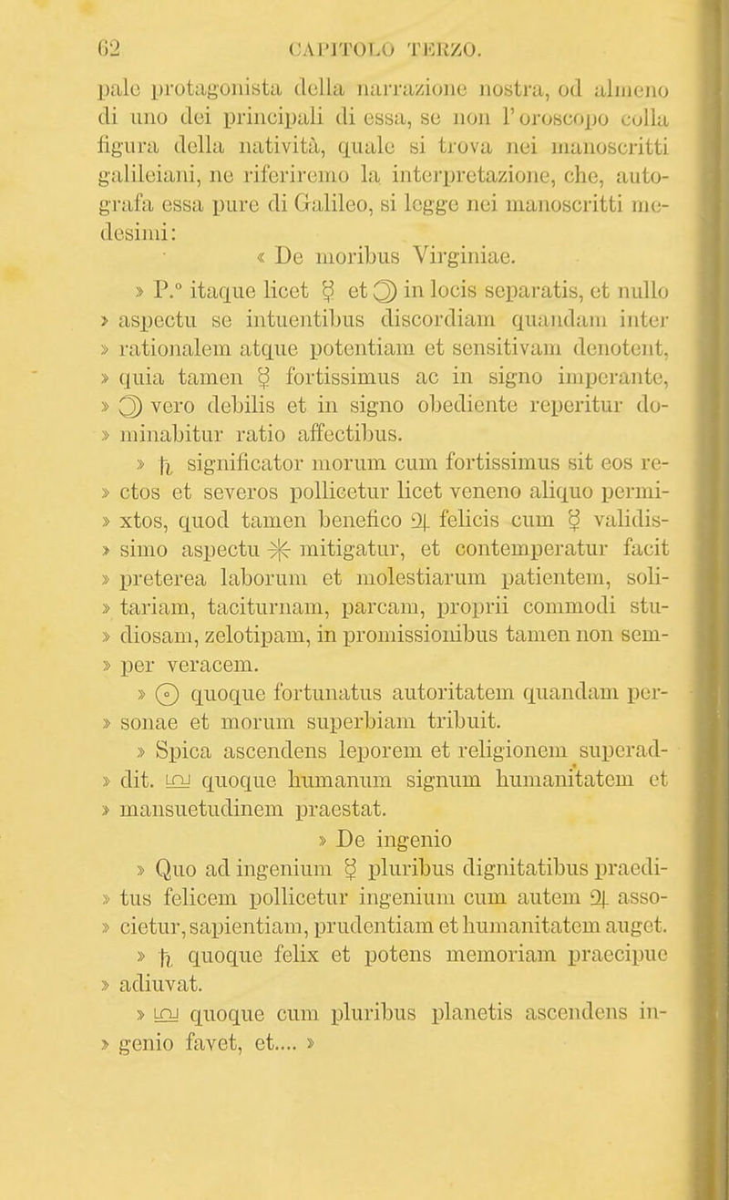 pale protagonista della narrazione nostra, od alniejio di uno dei principali di essa, se non l'oroscopo colla figura della natività, quale si trova nei manoscritti galileiani, ne riferiremo la interpretazione, che, auto- grafa essa pure di Galileo, si legge nei manoscritti me- desimi : « De moribus Virginiae. » P.° itaque licet ^ et 3 ^ocìs scparatis, et nullo > aspectu se intuentibus discordiam quandam inter » rationalem atque potentiam et sensitivam denotent, » quia tamen ^ fortissimus ac in signo imperante, » 3 ^sro debilis et in signo obediente reperitur do- » minabitur ratio affectibus. » [i significator morum cum fortissimus sit eos re- » ctos et severos pollicetur licet veneno aliquo jiermi- » xtos, quod tamen benefico % felicis cum ^ validis- > Simo aspectu mitigatur, et contemperatur facit » preterea laborum et molestiarum patientem, soli- » tariam, taciturnam, parcam, proprii commodi stu- » diosam, zelotipam, in promissionibus tamen non sem- » per veracem. » 0 quoque fortunatus autoritatem quandam per- » sonae et morum superbiam tribuit. » Spica ascendens leporem et religionem superad- » dit. LQJ quoque liumanum signum humanitatem et > mansuetudinem ijraestat. » De ingenio » Quo ad ingenium ^ pluribus dignitatibus praedi- » tus felicem pollicetur ingenium cum autem % asso- » cietur, sapientiam, prudentiam et humanitatem auget. » \i quoque felix et potens memoriam praecipue > adiuvat. » LQj quoque cum ijluribus planetis ascendens in- > genio favet, et.... 2-