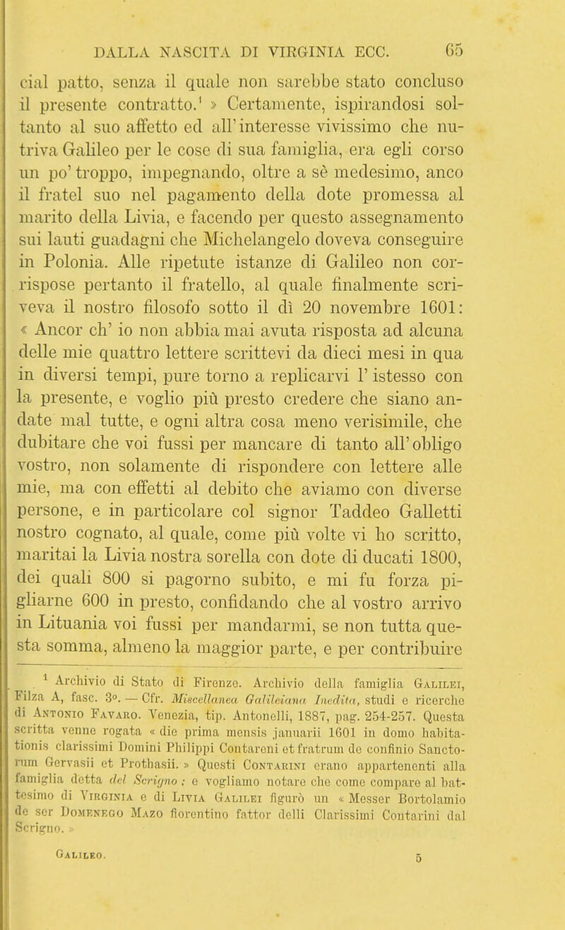 cial patto, senza il quale non sarebbe stato concluso il presente contratto.' > Certamente, ispirandosi sol- tanto al suo affetto ed all'interesse vivissimo che nu- triva Galileo per le cose di sua famiglia, era egli corso un po' troppo, impegnando, oltre a sè medesimo, anco il fratel suo nel pagamento della dote promessa al marito della Livia, e facendo per questo assegnamento sui lauti guadagni che Michelangelo doveva conseguire in Polonia. Alle ripetute istanze di Galileo non cor- rispose pertanto il fratello, al quale finalmente scri- veva il nostro filosofo sotto il dì 20 novembre 1601: < Ancor eh' io non abbia mai avuta risposta ad alcuna delle mie quattro lettere scrittevi da dieci mesi in qua in diversi tempi, pure torno a replicarvi l'istesso con la presente, e voglio più presto credere che siano an- date mal tutte, e ogni altra cosa meno verisimile, che dubitare che voi fussi per mancare di tanto all' obligo vostro, non solamente di rispondere con lettere alle mie, ma con effetti al debito che aviamo con diverse persone, e in particolare col signor Taddeo Galletti nostro cognato, al quale, come più volte vi ho scritto, maritai la Livia nostra sorella con dote di ducati 1800, dei quali 800 si pagorno subito, e mi fu forza pi- gliarne 600 in presto, confidando che al vostro arrivo in Lituania voi fussi per mandarmi, se non tutta que- sta somma, almeno la maggior parte, e per contribuire * Archivio di Stato ili Firenze. Arcliivio della famiglia Galilei, Filza A, fase. S». — Cfr. Miscellanea Galileiana Inedita, studi e ricerche di Antonio Favaro. Venezia, tip. Antonelli, 1887, pag. 254-257. Questa scritta venne rogata « die prima mensis januarii 1601 in domo hahita- tioni.s clarissimi Domini Philippi Contarcni etfratrum de confinio Saucto- nim Gervasii et Prothasii. » Questi Contauini erano appartenenti alla iaiiiiglia detta del Scrigno ; e vogliamo notare che come compare al bat- tesimo di Virginia e di Livia Galilei figurò un « Messer Bortolamio de sor Domf.nf.go Mazo fiorentino fattor delli Clarissimi Coutariiii dal Scrigno. • Galileo. 5