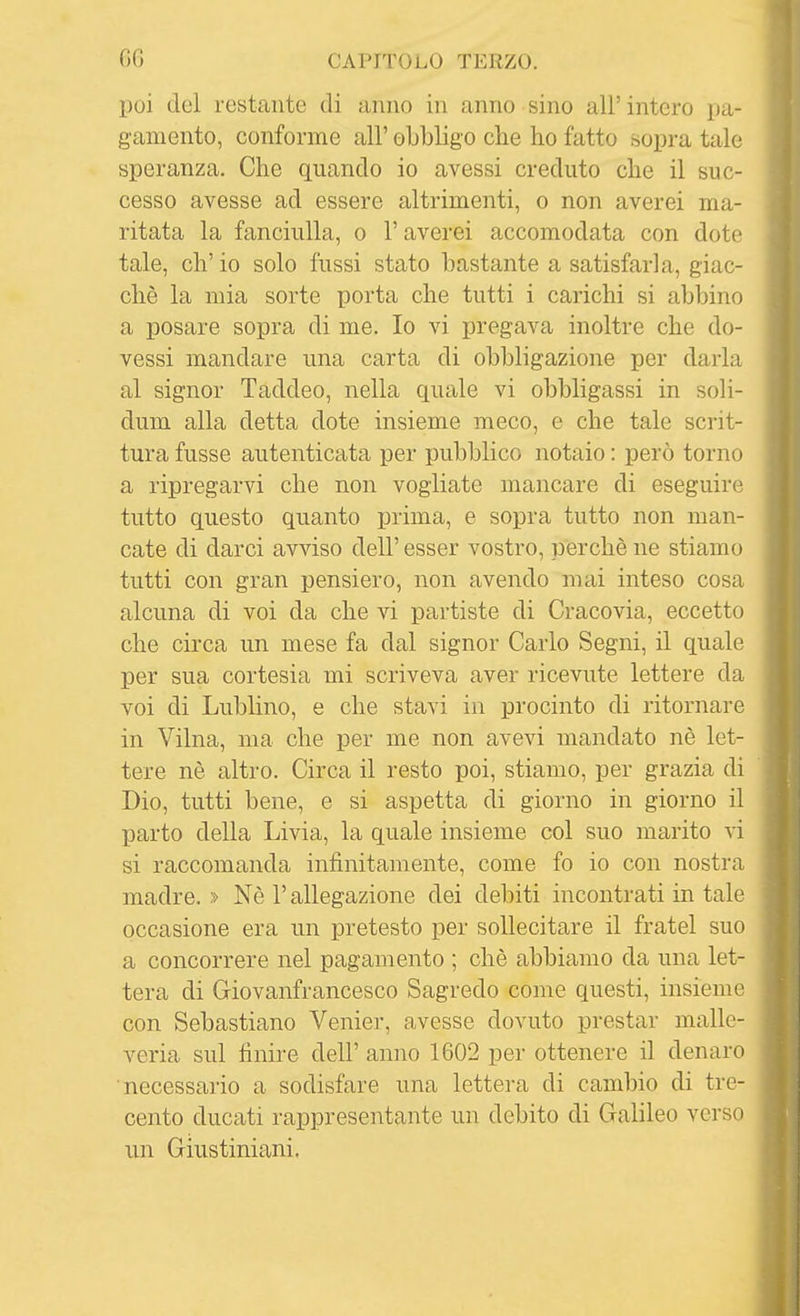 poi del restante di anno in anno sino all' intero pa- gamento, conforme all' obbligo che ho fatto sopra tale speranza. Che quando io avessi creduto che il suc- cesso avesse ad essere altrimenti, o non averci ma- ritata la fanciulla, o l'averci accomodata con dote tale, eh' io solo fussi stato bastante a satisfarla, giac- ché la mia sorte porta che tutti i carichi si abbino a posare sopra di me. Io vi pregava inoltre che do- vessi mandare una carta di obbligazione per darla al signor Taddeo, nella quale vi obbligassi in soli- dum alla detta dote insieme meco, e che tale scrit- tura fusse autenticata per pubblico notaio : però torno a ripregarvi che non vogliate mancare di eseguire tutto questo quanto prima, e sopra tutto non man- cate di darci avviso dell' esser vostro, perchè ne stiamo tutti con gran pensiero, non avendo mai inteso cosa alcuna di voi da che vi partiste di Cracovia, eccetto che circa un mese fa dal signor Carlo Segni, il quale per sua cortesia mi scriveva aver ricevute lettere da voi di Lublino, e che stavi in procinto di ritornare in Vilna, ma che per me non avevi mandato nè let- tere nè altro. Circa il resto poi, stiamo, per grazia di Dio, tutti bene, e si aspetta di giorno in giorno il parto della Livia, la quale insieme col suo marito vi si raccomanda infinitamente, come fo io con nostra madre. » Nè l'allegazione dei debiti incontrati in tale occasione era un pretesto per sollecitare il fratel suo a concorrere nel pagamento ; chè abbiamo da una let- tera di Giovanfrancesco Sagredo come questi, insieme con Sebastiano Venier, avesse dovuto prestar malle- veria sul finire dell' anno 1602 per ottenere il denaro necessario a sodisfare una lettera di cambio di tre- cento ducati rappresentante un debito di Galileo verso un Giustiniani.