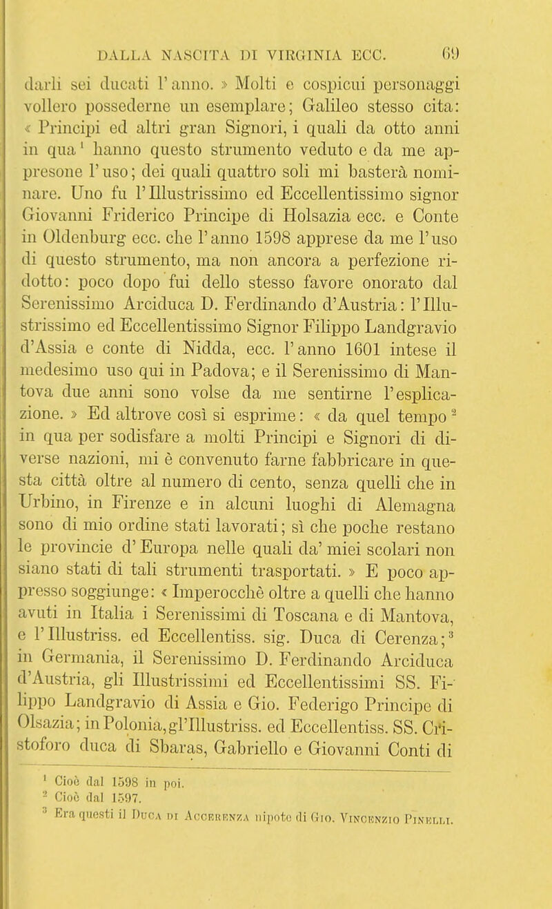 darli sei ducati l'anno. » Molti e cospicui personaggi vollero possederne un esemplare; Galileo stesso cita: « Principi ed altri gran Signori, i quali da otto anni in qua ' hanno questo strumento veduto e da me ap- presone r uso ; dei quali quattro soli mi basterà nomi- nare. Uno fu l'Illustrissimo ed Eccellentissimo signor Giovanni Friderico Principe di Holsazia ecc. e Conte in Oldenburg ecc. che l'anno 1598 apprese da me l'uso di questo strumento, ma non ancora a perfezione ri- dotto: poco dopo fui dello stesso favore onorato dal Serenissimo Arciduca D. Ferdinando d'Austria: l'Illu- strissimo ed Eccellentissimo Signor Filippo Landgravio d'Assia e conte di Nidda, ecc. l'anno 1601 intese il medesimo uso qui in Padova; e il Serenissimo di Man- tova due anni sono volse da me sentirne l'esplica- zione. » Ed altrove così si esprime : « da quel tempo ^ in qua per sodisfare a molti Principi e Signori di di- verse nazioni, mi è convenuto farne fabbricare in que- sta città oltre al numero di cento, senza quelli che in Urbino, in Firenze e in alcuni luoghi di Alemagna sono di mio ordine stati lavorati ; sì che poche restano le Provincie d'Europa nelle quali da' miei scolari non siano stati di tali strumenti trasportati. » E poco ap- presso soggiunge: < Imperocché oltre a quelli che hanno avuti in ItaHa i Serenissimi di Toscana e di Mantova, e rIllustriss. ed Eccellentiss. sig. Duca di Gerenza;^ in Germania, il Serenissimo D. Ferdinando Arciduca d'Austria, gH Illustrissimi ed Eccellentissimi SS. Fi- lippo Landgravio di Assia e Gio. Federigo Principe di Olsazia; in Polonia, gl'Illustriss. ed Eccellentiss. SS. Cri- stoforo duca di Sbaras, Gabriello e Giovanni Conti di ' Cioè (lai 1598 in poi. - Cioè (lai 1.597. Era questi il Ducia di Acckuknza nipote! di (Jio. Vincunzio Pinhlli.