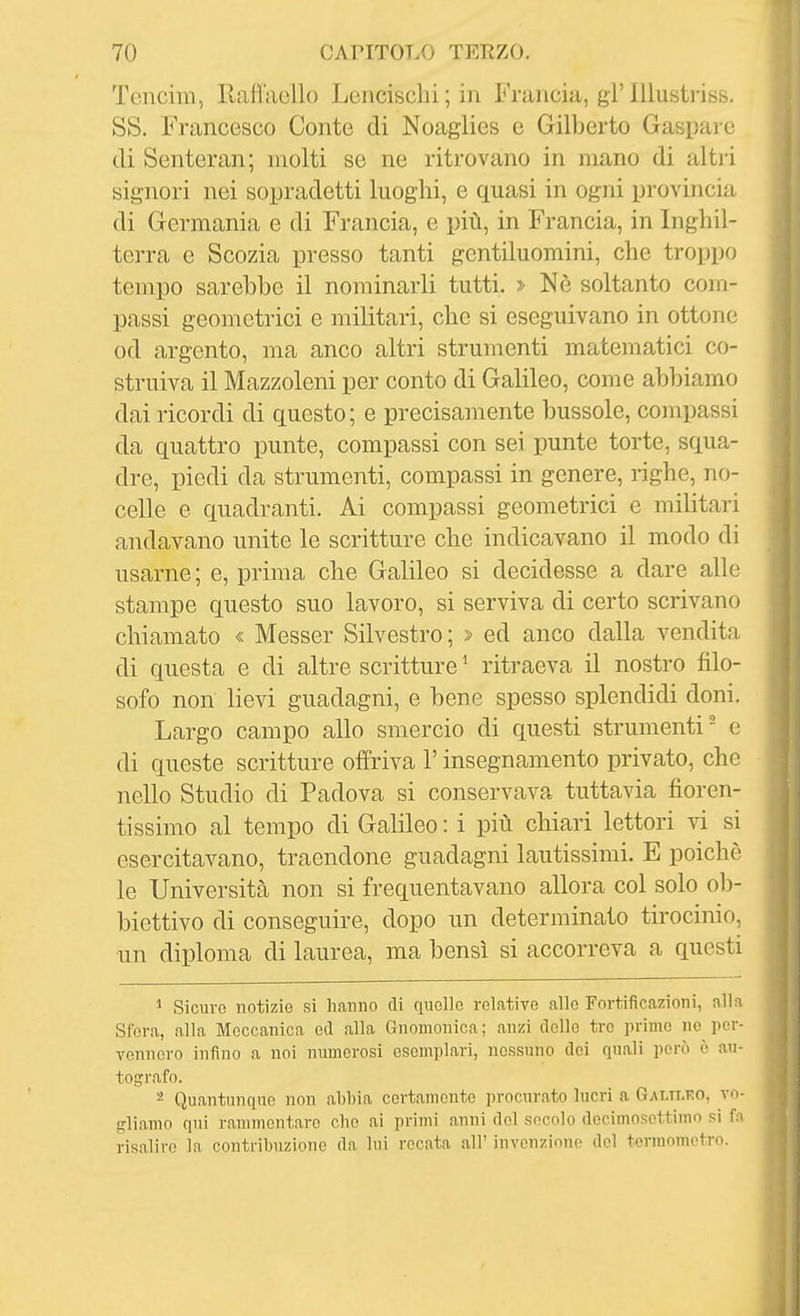 Tcncim, Rafl'aollo Lencischi ; in Francia, gì' lllustriss. SS. Francesco Conte di Noaglies e Gilberto Gaspare di Senteran; molti se ne ritrovano in mano di altii signori nei sopradetti luoghi, e quasi in ogni pi-ovincia di Germania e di Francia, e più, in Francia, in Inghil- terra e Scozia presso tanti gentiluomini, che troppo tempo sarebbe il nominarli tutti. > Nè soltanto com- passi geometrici e militari, che si eseguivano in ottone od argento, ma anco altri strumenti matematici co- struiva il Mazzoleni per conto di Galileo, come abbiamo dai ricordi di questo; e precisamente bussole, compassi da quattro punte, compassi con sei punte torte, squa- dre, piedi da strumenti, compassi in genere, righe, no- celle e quadranti. Ai compassi geometrici e militari andavano unite le scritture che indicavano il modo di usarne; e, prima che Galileo si decidesse a dare alle stampe questo suo lavoro, si serviva di certo scrivano chiamato « Messer Silvestro; » ed anco dalla vendita di questa e di altre scritture ^ ritraeva il nostro filo- sofo non lievi guadagni, e bene spesso splendidi doni. Largo campo allo smercio di questi strumenti e di queste scritture offriva l'insegnamento privato, che nello Studio di Padova si conservava tuttavia fioren- ti ssimo al tempo di Galileo : i più chiari lettori vi si esercitavano, traendone guadagni lautissimi. E poiché le Università non si frequentavano allora col solo ob- biettivo di conseguire, dopo un determinato tirocinio, •un diploma di laurea, ma bensì si accorreva a questi * Sicuro notizie si hanno eli riucllo relative allo Fortificazioni, alla Sfera, alla Meccanica ed alla Gnomonica; anzi delle tre primo no per- vennero infino a noi numerosi esemplari, nessuno dei quali però è au- tografo. 2 Quantunque non abbia certamente procurato lucri a Galtlko, vo- gliamo qui rammentare cbo ai primi anni del secolo dccimoscttimo si fn risalire la contribuzione da lui recata all' invonzicuio del termometro.