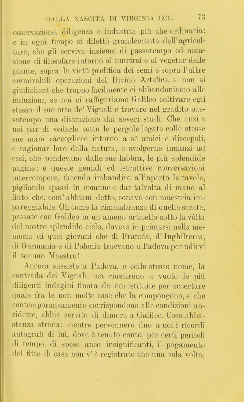 osservazione, diligenzcO, e industria più che ordinaria: e in ogni tempo si dilettò grandemente dell'agricol- tura, che gli serviva insieme di passatempo ed occa- sione di filosofare intorno al nutrirsi e al vegetar delle piante, sopra la virtù prolifica dei semi e sopra l'altre ammirabili operazioni del Divino Artefice, » non si giudicherà che troppo facilmente ci abbandoniamo alle induzioni, se noi ci rafiigurianio Galileo coltivare egli stesso il suo orto de' Vignali e trovare nel gradito pas- satempo una distrazione dai severi studi. Che anzi a noi par di vederlo sotto le pergole legate colle stesse sue mani raccogliere intorno a sè amici e discepoli, e ragionar loro della natura, e svolgerne innanzi ad essi, che iDendevano dalle sue labbra, le più splendide pagine ; e queste geniali ed istruttive conversazioni interrompere, facendo imbandire all'aperto le tavole, pigliando spassi in comune e dar talvolta di mano al liuto che, com' abbiam detto, sonava con maestria im- pareggiabile. Oh come la rimembranza di quelle serate, passate con Galileo in un ameno orticello sotto la volta del nostro splendido cielo, doveva imprimersi nella me- moria di quei giovani che di Francia, d'Inghilterra, di Germania e di Polonia traevano a Padova per udirvi il sommo Maestro! Ancora sussiste a Padova, e collo stesso nome, la contrada dei Vignali, ma riuscirono a vuoto le più diligenti indagini finora da noi istituite per accertare quale fra le non molte case che la compongono, e che contemporaneamente corrispondono alle condizioni an- zidette, abbia servito di dimora a Galileo. Cosa abba- stanza strana: mentre pervennero fino a noi i ricordi autografi di lui, dove è tenuto conto, per certi periodi di tempo, di spese anco insignificanti, il pagamento del fitto di casa non v' è registrato che una sola volta.