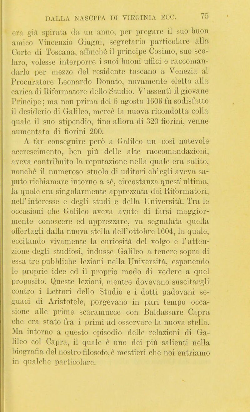 era già spirata da un anno, por pregare il suo buon amico Vincenzio Giugni, segretario particolare alla Corte di Toscana, affinchè il principe Cosimo, suo sco- laro, volesse interporre i suoi buoni uffici e raccoman- darlo per mezzo del residente toscano a Venezia al Procuratore Leonardo Donato, novamente eletto alla carica di Riformatore dello Studio. V'assentì il giovane Principe ; ma non prima del 5 agosto 1G06 fu sodisfatto il desiderio di Galileo, mercè la nuova ricondotta colla quale il suo stipendio, fino allora di 320 fiorini, venne aumentato di fiorini 200. A far conseguire però a Galileo un così notevole accrescimento, ben più delle alte raccomandazioni, aveva contribuito la reputazione nella quale era salito, nonché il numeroso stuolo di uditori eh' egli aveva sa- puto richiamare intorno a sè, circostanza quest' ultima, la quale era singolarmente apprezzata dai Riformatori, neir interesse e degli studi e della Università. Tra le occasioni che Galileo aveva avute di farsi maggior- mente conoscere ed apprezzare, va segnalata quella offertagli dalla nuova stella dell'ottobre 1604, la quale, eccitando vivamente la curiosità del volgo e l'atten- zione degli studiosi, indusse Galileo a tenere sopra di essa tre pubbliche lezioni nella Università, esponendo le proprie idee ed il proprio modo di vedere a quel proposito. Queste lezioni, mentre dovevano suscitargli contro i Lettori dello Studio e i dotti padovani se- guaci di Aristotele, porgevano in pari tempo occa- sione alle prime scaramucce con Baldassare Capra che era stato fra i primi ad osservare la nuova stella. Ma intorno a questo episodio delle relazioni di Ga- lileo col Capra, il quale è uno dei più salienti nella biografia del nostro filosofo, è mestieri che noi entriamo in qualche particolare.