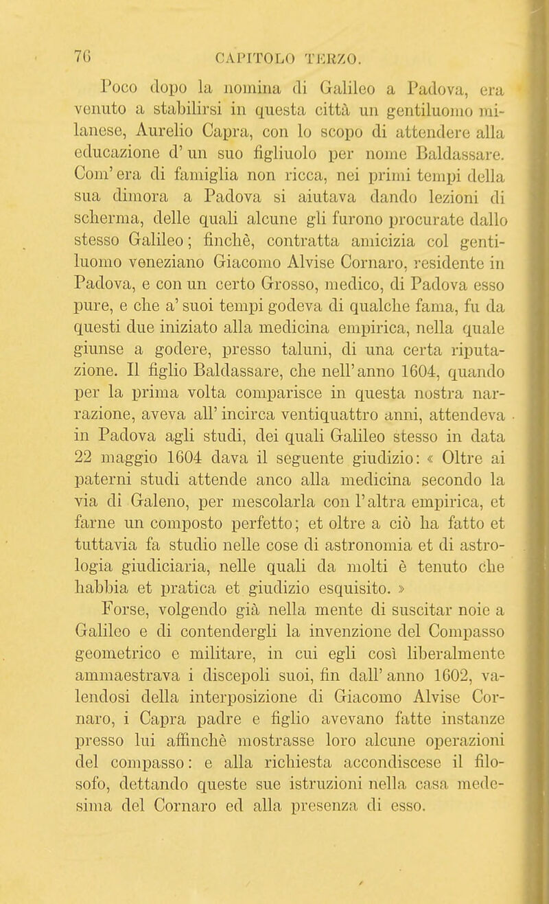 Poco dopo la nomina di Galileo a Padova, era venuto a stabilirsi in questa città un gentiluomo mi- lanese, Aurelio Capra, con lo scopo di attendere alla educazione d' un suo figliuolo per nome Baldassare. Com' era di famiglia non ricca, nei primi tempi della sua dimora a Padova si aiutava dando lezioni di scherma, delle quali alcune gli furono procurate dallo stesso Galileo ; finché, contratta amicizia col genti- luomo veneziano Giacomo Alvise Cornaro, residente in Padova, e con un certo Grosso, medico, di Padova esso pure, e che a' suoi tempi godeva di qualche fama, fu da questi due iniziato alla medicina empirica, nella quale giunse a godere, presso taluni, di una certa riputa- zione. Il figlio Baldassare, che nell'anno 1604, quando per la prima volta comparisce in questa nostra nar- razione, aveva all' incirca ventiquattro anni, attendeva in Padova agli studi, dei quali Galileo stesso in data 22 maggio 1604 dava il seguente giudizio: « Oltre ai paterni studi attende anco alla medicina secondo la via di Galeno, per mescolarla con l'altra empirica, et farne un composto perfetto; et oltre a ciò ha fatto et tuttavia fa studio nelle cose di astronomia et di astro- logia giudiciaria, nelle quali da molti è tenuto che habhia et pratica et giudizio esquisito. » Forse, volgendo già nella mente di suscitar noie a Galileo e di contendergli la invenzione del Compasso geometrico e militare, in cui egli così liberalmente ammaestrava i discepoli suoi, fin dall' anno 1602, va- lendosi della interposizione di Giacomo Alvise Cor- naro, i Capra padre e figlio avevano fatte instanze presso lui affinchè mostrasse loro alcune oj)erazioni del compasso : e alla richiesta accondiscese il filo- sofo, dettando queste sue istruzioni nella casa mede- sima del Cornaro ed alla presenza di esso.