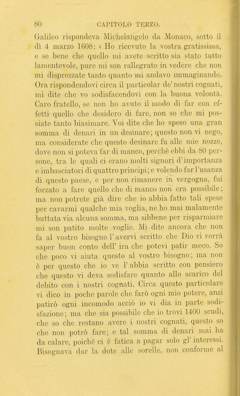 Galileo rispondeva Michelangelo da Monaco, sotto il dì 4 marzo 1608: « Ho ricevuto la vostra gratissinia, e se bene che quello mi avete scritto sia stato tutto lamentevole, pure mi son rallegrato in vedere che non mi disprezzate tanto quanto mi andavo immaginando. Ora rispondendovi circa il particolar de' nostri cognati, mi dite che vo sodisfacendovi con la buona volontà. Caro fratello, se non ho avuto il modo di far con ef- fetti quello che desidero di fare, non so che mi pos- siate tanto biasimare. Voi dite che ho speso una gran somma di denari in un desinare; questo non vi nego, ma considerate che questo desinare fu alle mie nozze, dove non si poteva far di manco, perchè ebbi da 80 per- sone, tra le quali ci erano molti signori d'importanza e imbasciatori di quattro principi; e volendo far l'usanza di questo paese, e per non rimanere in vergogna, fui forzato a fare quello che di manco non era possibile ; ma non potrete già dire che io abbia fatto tali spese per cavarmi qualche mia voglia, ne ho mai malamente buttata via alcuna somma, ma sibbene per risparmiare mi son patito molte voglie. Mi dite ancora che non fa al vostro bisogno l'avervi scritto che Dio vi vorrà saper buon conto dell' ira che potevi patir meco. So che poco vi aiuta questo al vostro bisogno; ma non è per questo che io ve 1' abbia scritto con pensiero che questo vi deva sodisfare quanto allo scarico del debito con i nostri cognati. Circa questo particolare vi dico in poche parole che farò ogni mio potere, anzi patirò ogni incomodo acciò io vi dia in parte sodi- sfazione; ma che sia possibile che io trovi 1400 scudi, che so che restano avere i nostri cognati, questo so che non potrò fare; e tal somma di denari mai ha da calare, poiché ci è fatica a pagar solo gì' interessi. Bisognava dar la dote alle sorelle, non conforme al