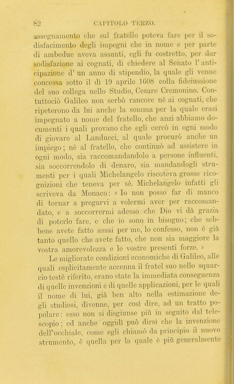 assognanieiito clie sul fratello poteva fare per il so- disfaciiiiento degli iinpegni clic in nome e per paj-te (li ambedue aveva assunti, egli fu costretto, per dar sodisfazione ai cognati, di chiedere al Senato l'anti- cipazione d' un anno di stipendio, la quale gli venne concessa sotto il dì 19 aprile 1G08 colla fideiussione del suo collega nello Studio, Cesare Cremonino, Con- tuttociò Galileo non serbò rancore nè ai cognati, che ripeterono da lui anche la somma per la quale erasi impegnato a nome del fratello, che anzi abbiamo do- cumenti i quali provano che egli cercò in ogni modo di giovare al Landucci, al quale procurò anche un impiego; nè al fratello, che continuò ad assistere in ogni modo, sia raccomandandolo a persone influenti, sia soccorrendolo di denaro, sia mandandogli stru- menti per i quali Michelangelo riscoteva grosse rico- gnizioni che teneva per sè. Michelangelo mfatti gli scriveva da Monaco : « Io non posso far di manco di tornar a pregarvi a volermi aver per raccoman- dato, e a soccorrermi adesso che Dio vi dà grazia di poterlo fare, e che io sono in bisogno; che seb- bene avete fatto assai per me, lo confesso, non è già tanto quello che avete fatto, che non sia maggiore la vostra amorevolezza e le vostre presenti forze. > Le migliorate condizioni economiche di Galileo, alle quali esplicitamente accenna il fratel suo nello squar- cio testé riferito, erano state la immediata conseguenza di quelle invenzioni e di quelle applicazioni, per le quali il nome di lui, già ben alto nella estimazione de- gli studiosi, divenne, per così dire, ad un tratto po- polare : esso non si disgiunse più in seguito dal tele- scopio ; ed anche oggidì può dirsi che la invenzione deirocchiale, come egli chiamò da principio il nuovo strumento, è quella per la quale è più generalmente