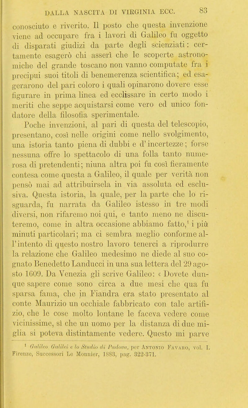 conosciuto e riverito. Il posto che questa invenzione viene ad occupare fra i lavori di Galileo fu oggetto di disparati giudizi da parte degli scienziati : cer- tamente esagerò clii asserì che le scoperte astrono- miche del grande toscano non vanno computate fra i precipui suoi titoli di benemerenza scientifica; ed esa- gerarono del pari coloro i quali opinarono dovere esse figurare in prima linea ed ecclissare in certo modo i meriti che seppe acquistarsi come vero ed unico fon- datore della filosofia sperimentale. Poche invenzioni, al pari di questa del telescopio, presentano, così nelle origini come nello svolgimento, mia istoria tanto piena di dubbi e d'incertezze ; forse nessuna ofi're lo spettacolo di una folla tanto nume- rosa di pretendenti; ninna altra poi fu così fieramente contesa come questa a Galileo, il quale per verità non pensò mai ad attribuirsela in via assoluta ed esclu- siva. Questa istoria, la quale, per la parte che lo ri- sguarda, fu narrata da Galileo istesso in tre modi diversi, non rifaremo noi qui, e tanto meno ne discu- teremo, come in altra occasione abbiamo fatto,' i più minuti particolari; ma ci sembra meglio conforme al- l'intento di questo nostro lavoro tenerci a riprodurre la relazione che Galileo medesimo ne diede al suo co- gnato Benedetto Landucci in una sua lettera del 29 ago- sto 1G09. Da Venezia gli scrive Galileo: « Dovete dun- que sapere come sono circa a due mesi che qua fu sparsa fama, che in Fiandra era stato presentato al conte Maurizio un occhiale fabbricato con tale artifi- zio, che le cose molto lontane le faceva vedere come vicinissime, sì che un uomo per la distanza di due mi- glia si poteva distintamente vedere. Questo mi parve ' Oitìilo.o Galilei e lo Studio di Padomt, por Antonio Favaro, voi. I. Firenze, Successori Le Mounier, 1883, pag. 322-371.