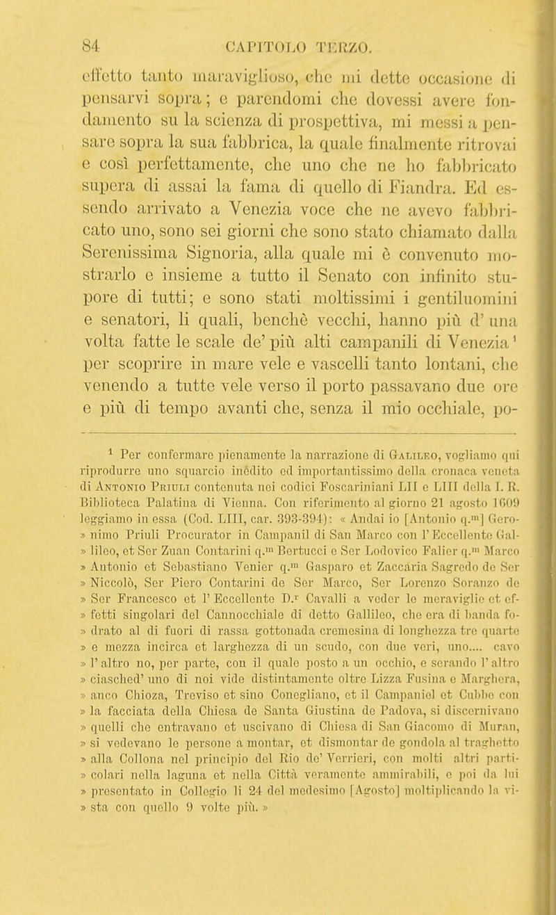 effetto tanto uuiraviglioso, che mi dette occasione di pensarvi sopra; e parendomi che dovessi avere fon- damento su la scienza di prospettiva, mi messi a pen- sare sopra la sua fabbrica, la quale finalmente riti-ovai e così perfettamente, che uno che ne ho faljl)ricato supera di assai la fama di quello di Fiandra. Ed es- sendo arrivato a Venezia voce che ne avevo fabl)ri- cato uno, sono sei giorni che sono stato chiamato dalla Serenissima Signoria, alla quale mi è convenuto mo- strarlo e insieme a tutto il Senato con infinito stu- pore di tutti; e sono stati moltissimi i gentiluomini e senatori, li quali, benché vecchi, hanno più d' una volta fatte le scale de' più alti campanili di Venezia ' per scoprire in mare vele e vascelli tanto lontani, che venendo a tutte vele verso il porto passavano due ore e più di tempo avanti che, senza il mio occhiale, po- * Per conformare pienamente la narrazione di Gat,ii,ko, vogliamo qni riprodurre uno squarcio inèdito od importantissimo della cronaca veneta di Antonio Priult contenuta nei codici Foscariniani LII e LUI della I. R. Biblioteca Palatina di Vienna. Con riferimento al giorno 21 agosto lOOii leggiamo in essa (Cod. LUI, car. 393-394): « Andai io [Antonio q.'] Gcro- » nimo Priuli Procurator in Campanil di San Marco con 1'Kccellento Gal- » lileo, et Ser Zuan Contarini q.™ Bertucci o Sor Lodovico Falior q.' Marco » Antonio et Sebastiano Venier q.™ Gasparo et Zaccaria Sagrcdo de Sor » Niccolò, Sor Piero Contarini do Ser Marco, Sor Lorenzo Soranzo de. » Sor Francesco ot 1' Eccellente Bj Cavalli a veder le meraviglio et of- » fotti singolari del Cannocchiale di detto Gallileo, che era di banda fo- » drato al di fuori di rassa gottonada cromesina di longhezza tre quarte i> e mozza incirca et larghezza di un scudo, con due veri, uno.... cavo » r altro no, per parte, con il quale posto a un occhio, e serando l'altro » ciasched'uno di noi vide distintamente oltre Lizza Fusina e Marghera, » anco Chioza, Treviso et sino Concgliano, ot il Campaniol ot Cnbho con » la facciata della Chiesa de Santa Giustina do Padova, si discernivano » quelli che entravano ot uscivano di Chiesa di San Giacomo di Muran, » si vedovano le persone a montar, et dismontar do gondola al traghetto » alla Collona noi principio del Rio de' Verrieri, con molti altri parti- » colari nella laguna et nella Città veramente ammirabili, e poi da lui » presentato in Collegio li 24 del medesimo [Agosto| moltii)licando la vi- » sta con quello 9 volte più. »