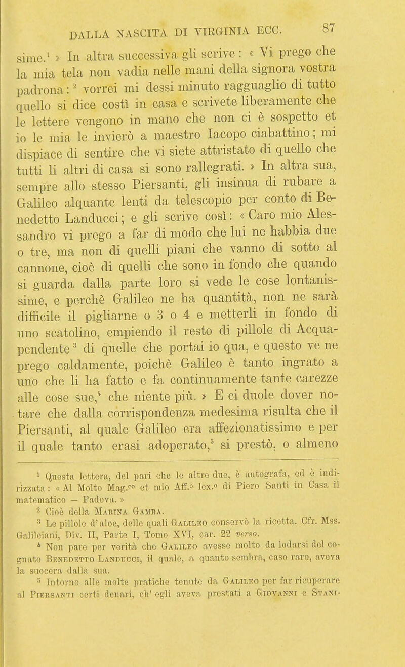 siine.' > In altra successiva gli scrive : « Vi prego che la mia tela non vadia nelle mani della signora vostra padrona : - vorrei mi dessi minuto ragguaglio di tutto quello si dice costì in casa e scrivete liberamente che le lettere vengono in mano che non ci è sospetto et 10 le mia le invierò a maestro Iacopo ciabattino ; mi dispiace di sentire che vi siete attristato di quello che tutti li altri di casa si sono rallegrati. » In altra sua, sempre allo stesso Piersanti, gli insinua di rubare a Galileo alquante lenti da telescopio per conto di Be- nedetto Landucci; e gli scrive così: «Caro mio Ales- sandro vi prego a far di modo che lui ne habbia due 0 tre, ma non di quelli piani che vanno di sotto al cannone, cioè di quelli che sono in fondo che quando si guarda dalla parte loro si vede le cose lontanis- sime, e perchè Galileo ne ha quantità, non ne sarà difficile il pigliarne o 3 o 4 e metterli in fondo di uno scatolino, empiendo il resto di pillole di Acqua- pendente ' di quelle che portai io qua, e questo ve ne prego caldamente, poiché Galileo è tanto ingrato a uno che li ha fatto e fa continuamente tante carezze alle cose sue,* che niente più. > E ci duole dover no- . tare che dalla corrispondenza medesima risulta che il Piersanti, al quale Galileo era affezionatissimo e per 11 quale tanto erasi adoperato, si prestò, o almeno 1 Questa lettera, del pari che le altro due, è autografa, ed è indi- rizzata : « Al Molto Mag.»:» et mio Aff. lex. di Piero Santi in Casa il matematico — Padova. » ^ Cioè della Martna GAJtBA. Lo pillole d'aloe, delle quali Galileo conservò la ricetta. Cfr. Mss. Galileiani, Div. II, Parto I, Tomo XVI, car. 22 verso. * Non pare per verità che Galileo avesse molto da lodarsi del co- gnato Benedetto Landucci, il finale, a quanto sembra, caso raro, aveva la suocera dalla sua. ^ Intorno alle molte pratiche tenute da Galileo por far ricuperare al Piersanti certi denari, eh' egli aveva prestati a Giovanni e Staxi-