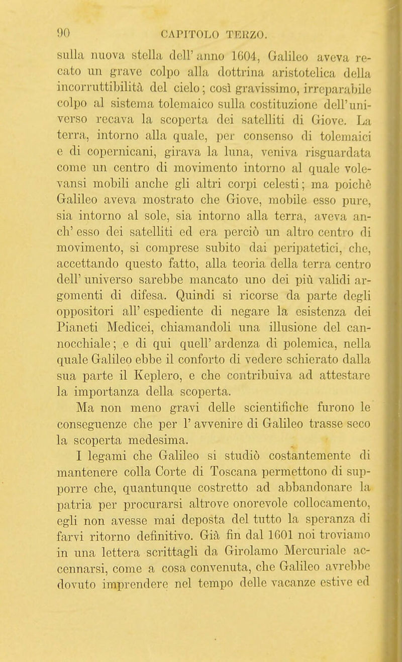 sulla nuova stella dell'anno 1G04, Galileo aveva re- cato un grave colpo alla dottrina aristotelica della incorruttibilità del cielo ; così gravissimo, irreparabile colpo al sistema tolemaico sulla costituzione dell'uni- verso recava la scoperta dei satelliti di Giove. La terra, intorno alla quale, per consenso di tolemaici e di copernicani, girava la luna, veniva risguardata come un centro di movimento intorno al quale vole- vansi mobili anche gli altri corpi celesti ; ma poiché Galileo aveva mostrato che Giove, mobile esso pure, sia intorno al sole, sia intorno alla terra, aveva an- ch' esso dei satelliti ed era perciò un altro centro di movimento, si comiDrese subito dai peripatetici, che, accettando questo fatto, alla teoria della terra centro dell' universo sarebbe mancato uno dei più validi ar- gomenti di difesa. Quindi si ricorse da parte degli oppositori all' espediente di negare la esistenza dei Pianeti Medicei, chiamandoli una illusione del can- nocchiale ; e di qui quell' ardenza di polemica, nella quale Galileo ebbe il conforto di vedere schierato dalla sua parte il Keplero, e che contribuiva ad attestare la importanza della scoperta. Ma non meno gravi delle scientifiche furono le conseguenze che per 1' avvenire di Galileo trasse seco la scoperta medesima. I legami che Galileo si studiò costantemente di mantenere colla Corte di Toscana permettono di sup- porre che, quantunque costretto ad abbandonare la patria per procurarsi altrove onorevole collocamento, egli non avesse mai deposta del tutto la speranza di farvi ritorno definitivo. Già fin dal 1601 noi troviamo in una lettera scrittagli da Girolamo Mercuriale ac- cennarsi, come a cosa convenuta, che Galileo avrebbe dovuto imprendere nel tempo delle vacanze estive ed