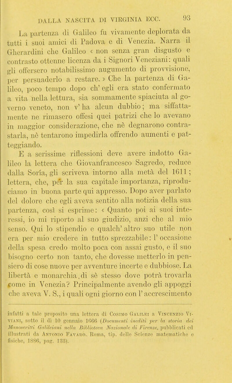 La partenza di Galileo fu vivamente deploriita da tutti i suoi anùci di Padova e di Venezia. Narra il Glierardini che Galileo « non senza gran disgusto e contrasto ottenne licenza da i Signori Veneziani: quali gli offersero notabilissimo augumento di provvisione, per persuaderlo a restare. > Che la partenza di Ga- lileo, poco tempo dopo eh' egli era stato confermato a vita nella lettura, sia sommamente spiaciuta al go- verno veneto, non v'ha alcun dubbio; ma siffatta- mente ne rimasero offesi quei patrizi che lo avevano in maggior considerazione, che nè degnarono contra- starla, nè tentarono impedirla offrendo aumenti e pat- teggiando. E a serissime riflessioni deve avere indotto Ga- lileo la lettera che Giovanfrancesco Sagredo, reduce dalla Sona, gli scriveva intorno alla metà del 1611 ; lettera, che, per la sua capitale importanza, riprodu- ciamo in buona parte qui appresso. Dopo aver parlato del dolore che egli aveva sentito alla notizia della sua partenza, così si esprime: « Quanto poi ai suoi inte- ressi, io mi riporto al suo giudizio, anzi che al mio senso. Qui lo stipendio e qualch' altro suo utile non era per mio credere in tutto sprezzabile : 1' occasione della spesa credo molto poca con assai gusto, e il suo bisogno certo non tanto, che dovesse metterlo in iDcn- siero di cose nuove per avventure incerte e dubbiose. La libertà e monarchia. di sè stesso dove potrà trovarla come in Venezia? Principalmente avendo gli appoggi che aveva V. S., i quali ogni giorno con l'accrescimento infatti a taln proposito una lettera di Cosimo Galtlki a Vincenzio Vi- VIANI, sotto il (lì 10 gennaio lOOfi (Dommcnti inediti ^)er la storia dai MtinoHcrifti Galileiani nella Bihliotcca Nazionale di Firenze, pubblicati ed illustrati (la Antonio Favako. Roma, tip. dello Scienze niatoinaticlio e fisiche, 1880, paj?. ]3:j).