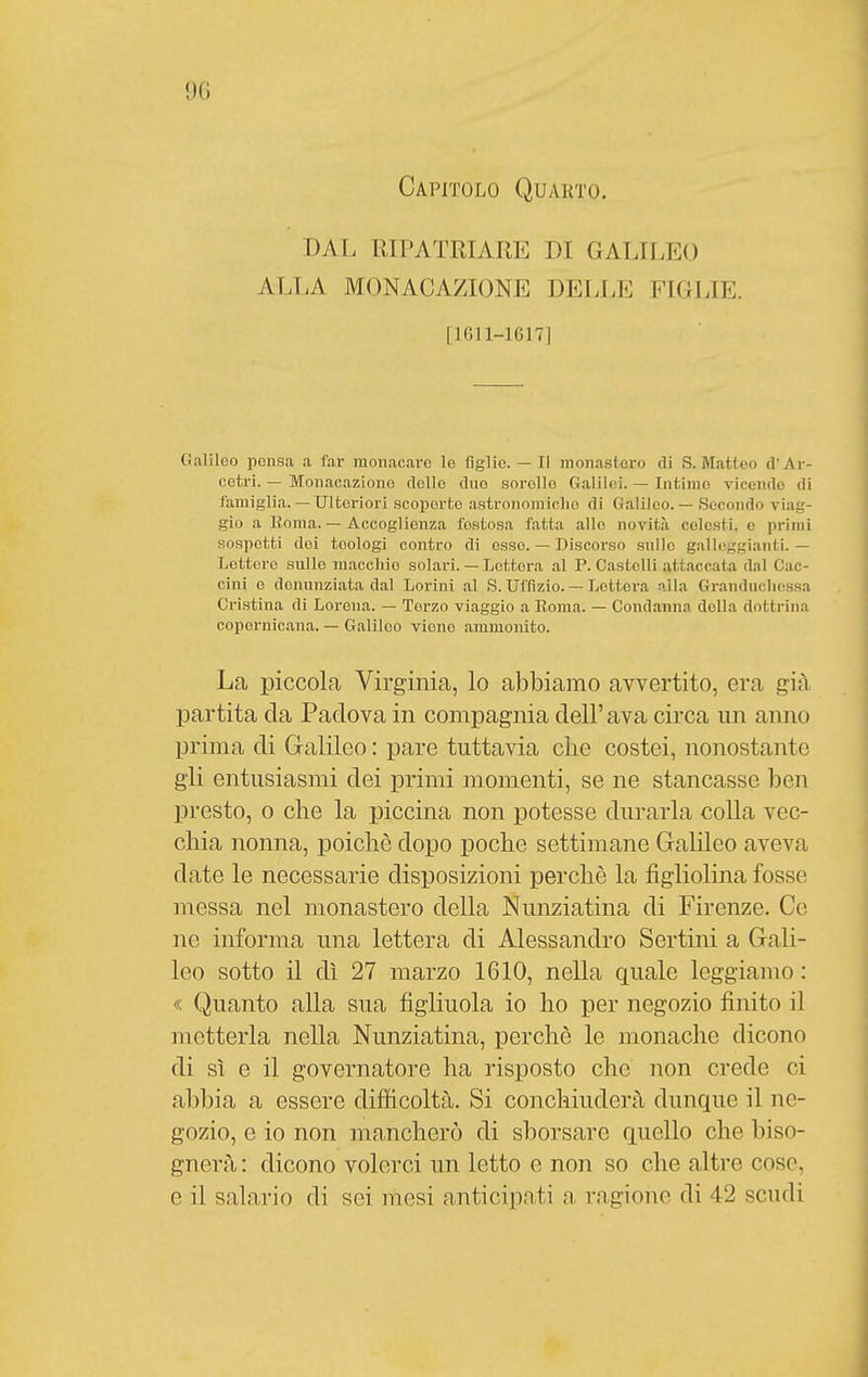 9(1 Capitolo Quarto. DAL RIPATRIARE DI GALILEO ALLA MONACAZIONE DELLE FIGLIE. [1011-1617] Galileo pensa a far monacare le figlie. — Il monastero di S.Matteo d'Ar- cetri. — Monacazione dello duo sorelle Galilei. — Intime vicende di famiglia.— Ulteriori scoperte astronomiche di Galileo. — Secondo viag- gio a Roma. — Accoglienza festosa fatta .allo novità colesti, e primi sospetti dei teologi contro di esso. — Discorso sullo galleggianti. — Lettore sullo m.accliio solari. — Lettera .al P. Castelli .attaccata dal Cac- cini e denunziata dal Lorini al S. Uffizio. — Lettera alla Granduchessa Cristina di Lorena. — Terzo viaggio a Roma. — Condanna della dottrina copernicana. — Galileo viene ammonito. La piccola Virginia, lo abbiamo avvertito, era già partita da Padova in compagnia dell' ava circa un anno prima di Galileo : pare tuttavia clie costei, nonostante gli entusiasmi dei primi momenti, se ne stancasse ben presto, 0 che la piccina non potesse durarla colla vec- chia nonna, poiché dopo poche settimane Galileo aveva date le necessarie disposizioni perchè la figliolina fosse messa nel monastero della Nunziatina di Firenze. Ce ne informa una lettera di Alessandro Sertini a Gali- leo sotto il dì 27 marzo 1610, nella quale leggiamo : « Quanto alla sua figliuola io ho per negozio finito il metterla nella Nunziatina, perchè le monache dicono di sì e il governatore ha risposto che non crede ci abbia a essere difficoltà. Si conchiuderà dunque il ne- gozio, e io non mancherò di sborsare quello che biso- gnerà : dicono volerci un letto e non so che altre cose, e il salario di sei mesi anticipati ragione di 42 scudi