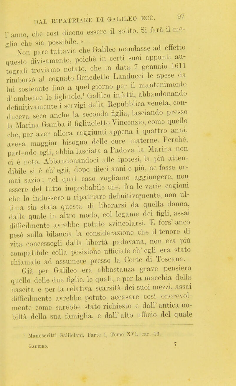 r anno, che così dicono essere il solito. Si farà il me- glio che sia possibile. » -, . # x.^ Non pare tuttavia che Galileo mandasse ad etìetto questo divisaniento, poiché in certi suoi appunti au- tografi troviamo notato, che in data 7 gennaio 1611 rimborsò al cognato Benedetto Landucci le spese da lui sostenute fino a quel giorno per il mantenimento d'ambedue le figliuole.' GaHleo infatti, abbandonando definitivamente i servigi della Repubblica veneta, con- duceva seco anche la seconda figlia, lasciando presso la Marina Gamba il figliuoletto Vincenzio, come quello che, per aver alloi-a raggiunti appena i quattro anni, aveva maggior bisogno delle cure materne. Perche, partendo egli, abbia lasciata a Padova la Marma non ci è noto. Abbandonandoci alle ipotesi, la più atten- dibile si è eh' egli, dopo dieci anni e più, ne fosse or- mai sazio : nel qual caso vogliamo aggiungere, non essere del tutto improbabile che, fra le vane cagioni che lo indussero a ripatriare definitivaniente, non ul- tima sia stata questa di hberarsi da quella donna, dalla quale in altro modo, col legame dei figli,^ assai difficilmente avrebbe potuto svincolarsi. E fors' anco pesò sulla bilancia la considerazione che il tenore di vita concessogli dalla libertà padovana, non era più compatibile colla posizione ufficiale eh' egli era stato chiamato ad assumere presso la Corte di Toscana. Già per Galileo era abbastanza grave pensiero quello delle due figlie, le quali, e per la macchia della nascita e per la relativa scarsità dei suoi mezzi, assai diffìcilmente avrebbe potuto accasare così onorevol- mente come sarebbe stato richiesto e dall' antica no- biltà della sua famiglia, e dall' alto ufficio del quale 1 Manoscritti Galileiani, Parte I, Tomo XVI, ear. 16. Galileo.