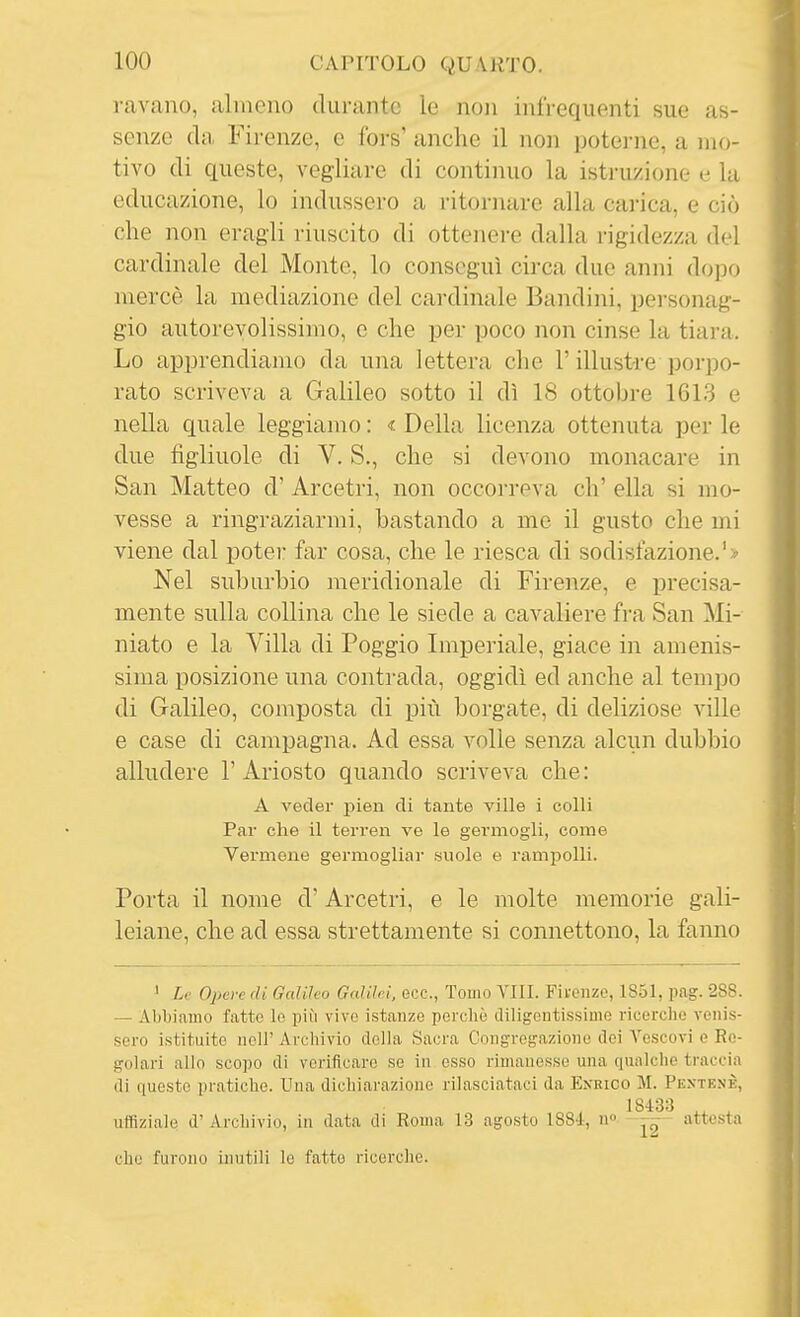 ravano, almeno cUu-antc le non infrequenti sue as- senze da Firenze, e fors' anche il non poterne, a mo- tivo (li queste, vegliare di continuo la istruzione e la educazione, lo indussero a ritornare alla carica, e ciò che non eragli riuscito di ottenere dalla rigidezza del cardinale del Monte, lo conseguì circa due anni dopo mercè la mediazione del cardinale Bandini, personag- gio autorevolissimo, e che per poco non cinse la tiara. Lo apprendiamo da una lettera che l'illustre porpo- rato scriveva a Galileo sotto il dì 18 ottobre 161.3 e nella quale leggiamo : « Della licenza ottenuta per le due figliuole di V. S., che si devono monacare in San Matteo d' Arcetri, non occorreva eh' ella si mo- vesse a ringraziarmi, bastando a me il gusto che mi viene dal poter far cosa, che le riesca di sodisfazione.'> Nel suburbio meridionale di Firenze, e precisa- mente sulla collina che le siede a cavaliere fra San Mi- niato e la Villa di Poggio Imperiale, giace in amenis- sima posizione una conti-ada, oggidì ed anche al tempo di Galileo, composta di più borgate, di deliziose ville e case di campagna. Ad essa volle senza alcun dubbio alludere 1' Ariosto quando scriveva che : A veder pien di tante ville i colli Par che il terren ve le germogli, come Vermene germogliar suole e rampolli. Porta il nome d'Arcetri, e le molte memorie gali- leiane, che ad essa strettamente si connettono, la fanno ' Le Opeve di Galileo Galilei, ecc., Tomo Vili. Fivenze, 1851, pag. 288. — Abbiamo fatte le più vivo istanze perchè diligentissime ricerche venis- sero istituite neir Archivio della Sacra Congregazione dei Vescovi e Re- golari allo scopo di verificare se in esso rimanesse una qualche traccia di queste pratiche. Una dichiarazione rilasciataci da Enrico M. Pentenè, utfiziale d' Archivio, in data di Roma 13 agosto 1881, n» attestn che furono inutili le fatto ricerche.