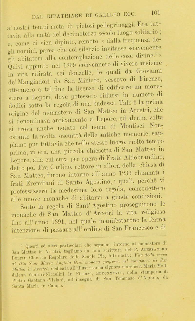 a' nostri tempi meta di pietosi pellegrinag-gi. Era tut- tavia alla metà del decimoterzo secolo luogo solitario ; e come ci vien dipiuto, remoto ^ dalla frequenza de- o-li uomini, parca che col silenzio invitasse soavemente o-li abitatori alla contemplazione delle cose divine.' > Quivi appunto nel 1269 convennero di vivere insieme , in vita ritirata sei donzelle, le quali da Giovanm de'Mangiadori da San Miniato, vescovo di lirenze, ottennero a tal fine la licenza di edificare un mona- stero a Lepori, dove potessero ridursi in numero di dodici sotto la regola di una badessa. Tale è la prima origine del monastero di San Matteo in Arcetri, che si denominava anticamente a Lepore, ed alcuna volta si trova anche notato col nome di Montisci. Non- ostante la molta oscurità delle antiche memorie, sap- piamo pur tuttavia che nello stesso luogo, molto tempo prima, vi era, una piccola chiesetta di San Matteo m Lepore, alla cui cura per opera di Frate Aldobrandino, detto poi Fra Carlino, rettore in allora della chiesa di San Matteo, furono intorno all' anno 1233 chiamati i frati Eremitani di Santo Agostino, i quali, perchè vi professassero la medesima loro regola, concedettero alle nuove monache di abitarvi a giuste condizioni. Sotto la regola di Sant' Agostino proseguirono le monache di San Matteo d' Arcetri la vita religiosa fino all' anno 1391, nel quale manifestarono la ferma ' intenzione di passare all' ordine di San Francesco e di ' Questi ed altri particolari che seguono intorno al monastero di San Matteo in Arcetri, togliamo da una scrittura del P. Alessandro Politi, Cbierico Regolare delle Scuole Pie, intitolata: V,ta dcUa serva di Dio Suor Maria Angiola Gini wonacn profc.m nel monastero di Jan. Matteo in Arcetri, dedicata all'illustrissima signora marchesa Maria Mad- dalena Venturi-Niccolini. In Firenze, jidccxxxyht, nella, stamperia di Pietro Gaetano .Yiviani, air insegna di Snn Tommaso d'Aquino, da Santa Maria in Campo.