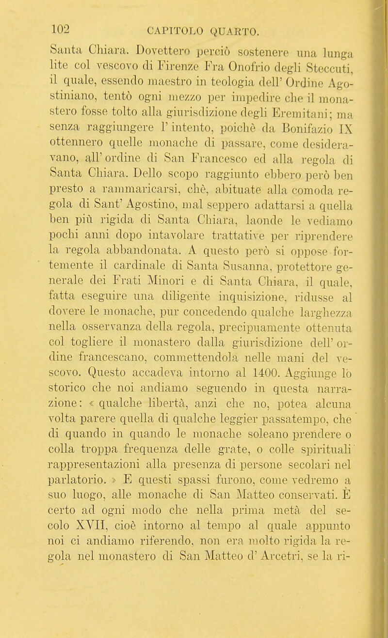 Sunta Chiara. Dovettero perciò sostenere una lunga lite col vescovo di Firenze Fra Onofrio degli Steccuti, il quale, essendo maestro in teologia dell' Ordine Ago- stiniano, tentò ogni mezzo per impedire che il mona- stero fosse tolto alla giurisdizione degli Eremitani; ma senza raggiungere l'intento, poiché da Bonifazio IX ottennero quelle monache di passare, come desidera- vano, all'ordine di San Francesco ed alla i-egola di Santa Chiara. Dello scopo raggiunto ebbero però ben presto a rammaricarsi, che, abituate alla comoda re- gola di Sant' Agostino, mal seppero adattarsi a quella ben più rigida di Santa Chiara, laonde le vediamo pochi anni dopo intavolare trattative per riprendere la regola abbandonata. A questo però si oppose for- temente il cardinale di Santa Susanna, protettore ge- nerale dei Frati Minori e di Santa Chiara, il quale, fatta eseguire una diligente inquisizione, ridusse al dovere le monache, pur concedendo qualche larghezza nella osservanza della regola, precipuamente ottenuta col togliere il monastero dalla giurisdizione dell' or- dine fi-ancescano, commettendola nelle mani del ve- scovo. Questo accadeva intorno al 1400. Aggiunge lo storico che noi andiamo seguendo in questa narra- zione: « qualche libertà, anzi che no, potea alcuna volta parere quella di qualche leggier passatempo, che di quando in quando le monache solcano prendere o colla troppa frequenza delle grate, o colle spirituali rappresentazioni alla presenza di persone secolari nel parlatorio. » E questi spassi furono, come vedremo a suo luogo, alle monache di San Matteo conservati. E certo ad ogni modo che nella prima metà del se- colo XVII, cioè intorno al tempo al quale appunto noi ci andiamo riferendo, non era molto rigida la re- gola nel monastero di San Matteo d' Arcetri, se la ri-