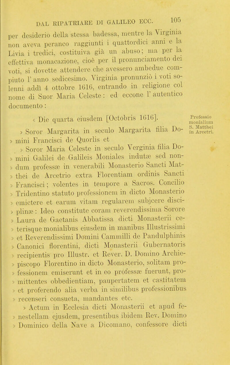 per desiderio della stessa badessa, mentre la Virginia non aveva peranco raggiunti i quattordici anni e la Livia i tredici, costituiva già un abuso ; ma per la effettiva monacazione, cioè per il proimnciamento dei voti, si dovette attendere che avessero ambedue com- piuto r anno sedicesimo. Virginia pronunziò i voti so- lenni addì 4 ottobre 1616, entrando in religione col nome di Suor Maria Celeste: ed eccone 1'autentico documento : « Die quarta eiusdem [Octobris 1616]. llfZm > Soror Margarita in seculo Margarita fìlia Do- f^Setri. > mini Francisci de Quorlis et » Soror Maria Celeste in seculo Verginia filia Do- > mini Galilei de Galileis Moniales indutte sed non- » dum professa? in venerabili Monasterio Sancti Mat- » thei de Arcetrio extra Florentiam ordinis Sancti » Francisci ; volentes in tempore a Sacros. Concilio > Tridentino statuto professionem in dicto Monasterio » emictere et earum vitam regularem subjcere disci- > plinfB : Ideo constitiite corani reverendissima Sorore > Laura de Gaetanis Abbatissa dicti Monasterii ce- » terisque monialibus eiusdem in manibus Illustrissimi » et Reverendissimi Domini Cammilli de Pandulphinis » Canonici fiorentini, dicti Monasterii Gubernatoris > recipientis prò Illustr. et Rever. D. Domino Arcbie- > piscopo Fiorentino in dicto Monasterio, solitam pro- > fessionem emiserunt et in eo professa? fuerunt, pro- » mittentes obbedientiam, paupertatem et castitatem > et proferendo alia verba in siinilibus professionibus > recenseri consueta, mandantes etc. > Actum in Ecclesia dicti Monasterii et apud fe- > nestellam ejusdem, presentibus ibidem Rev. Domino > Dominico della Nave a Dicomano, confessore dicti