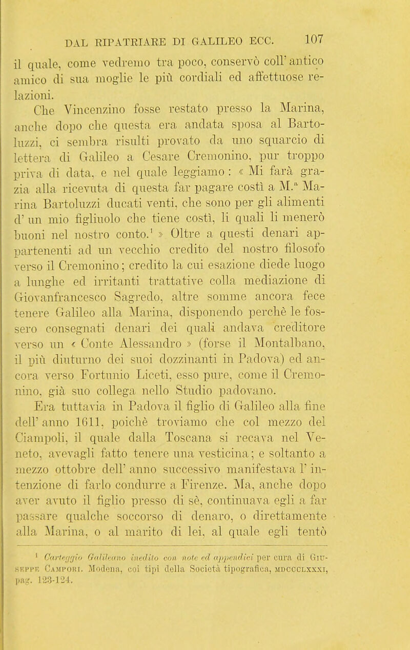 il quale, come vedremo tra poco, conservò coli' antico amico di sua moglie le più cordiali ed affettuose re- lazioni. Che Vincenzino fosse restato presso la Marina, anche dopo che questa era andata sposa al Barto- luzzi, ci sembra risulti provato da u]io squarcio di lettej-a di Galileo a Cesare Cremonino, pur troppo priva di data, e nel quale leggiamo : « Mi farà gra- zia alla ricevuta di questa far pagare costì a M. Ma- rina Bartoluzzi ducati venti, che sono per gli alimenti d' un mio figliuolo che tiene costì, li quali li menerò buoni nel nostro conto.' » Oltre a questi denari ap- partenenti ad un vecchio credito del nostro filosofo vei-so il Cremonino ; credito la cui esazione diede luogo a lunghe ed irritanti trattative colla mediazione di Giovanfrancesco Sagredo, altre somme ancora fece tenere Galileo alla Marina, disponendo perchè le fos- sero consegnati denari dei quali andava creditore verso un < Conte Alessandro » (forse il Montalbano, il più diuturno dei suoi dozzinanti in Padova) ed an- cora verso Fortunio Liceti, esso pure, come il Cremo- nino, già suo collega nello Studio padovano. Era tuttavia in Padova il figlio di Galileo alla fine dell' anno 1611, poiché troviamo che col mezzo del Ciampoli, il quale dalla Toscana si recava nel Ve- neto, avevagli fatto tenere una vesticina ; e soltanto a mezzo ottobre dell' anno successivo manifestava l'in- tenzione di farlo condurre a Firenze. Ma, anche dopo aver avuto il figlio presso di sè, coiitinuava egli a far passare qualche soccorso di denaro, o direttamente alla Marina, o al marito di lei, al quale egli tentò ' Cartefjrjio GaWeano inedito con note ed appendici per cura di Gitj- sF.ppE Campori. Moilciia, coi tipi della Società tiiiograftca, mdccclxxxi, pa^r. 123-12-J,