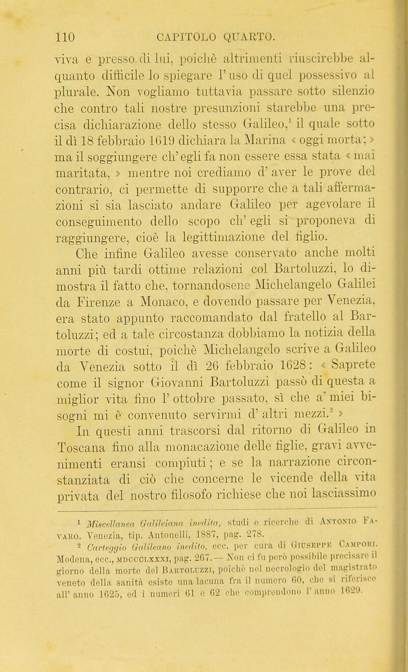 viva e presso, di lui, poicliè altrimenti iÌLi^)CÌreblje ui- quanto ditììcile lo spiegare l'uso di quel possessivo al plurale. Non vogliamo tuttavia passare sotto silenzio che contro tali nostre presunzioni starebbe una pre- cisa dichiarazione dello stesso Galileo,' il quale sotto il dì 18 febbraio 1619 dichiara la ]\Iarina « oggi morta; > ma il soggiungere eh' egli fa non essere essa stata « mai maritata, » mentre noi crediamo d' aver le prove del contrario, ci permette di supporre che a tali afferma- zioni si sia lasciato andare Galileo per agevolare il conseguimento dello scopo eh' egli si proponeva di raggiungere, cioè la legittimazione del tiglio. Che infine Galileo avesse conservato anche molti anni più tardi ottime relazioni col Bartoluzzi, lo di- mostra il fatto che, tornandosene Michelangelo Galilei da Firenze a Monaco, e dovendo passare per Venezia, era stato appunto raccomandato dal fratello al Bar- toluzzi; ed a tale circostanza dobbiamo la notizia della morte di costui, poiché Michelangelo scrive a Galileo da Venezia sotto il dì 26 febbraio 1628 : « Saprete come il signor Giovanni Bartoluzzi passò di questa a miglior vita fino l'ottobre passato, sì che a'miei bi- sogni mi è convenuto servirmi d' altri mezzi.- » In questi anni trascorsi dal ritorno di Galileo in Toscana fino alla monacazione delle figlie, gravi avve- nimenti eransi compiuti; e se la narrazione circon- stanziata di ciò che concerne le vicende della vita privata del nostro filosofo richiese che noi lasciassimo 1 Miscellanea Galileiana inedita, .studi o i'ÌuoitIk! di AxTOXio Fa- YAHO. Venezia, tip. Aiitonelli, 1887, pag. 278. 2 Carterjgio Galilcano inedito, ecc. per cui-a di Giuseppi-: Cami-ort. Modena, ecc., mdcoolxxxi, pag. 267. — Non ci fu però possibile precisare il giorno della morto del Hautou zzi, polche nel necrologio del magistrato veneto della sanità esiste ima lacuua fra il numero 00, che si riferisce all' anno 1G25, ed i numeri (il e «2 dio comprendono r anno 1629.