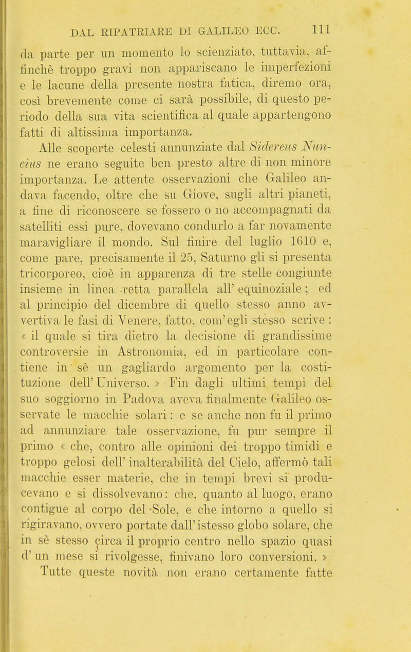 da parte per un momento lo scienziato, tuttavia, af- tinché troppo gravi non appariscano le imperfezioni e le lacune della presente nostra fatica, diremo ora, così brevemente come ci sarà possibile, di questo pe- riodo della sua vita scientifica al quale appartengono fatti di altissima importanza. Alle scoperte celesti annunziate dal Sidereus Nun- cius ne erano seguite ben presto altre di non minore importanza. Le attente osservazioni che Galileo an- dava facendo, oltre che su Giove, sugli altri pianeti, a fine di riconoscere se fossero o no accompagnati da satelliti essi pure, dovevano condurlo a far novamente mararigliare il mondo. Sul finire del luglio 1610 e, come pare, precisauiente il 25, Saturno gli si presenta tricorporeo, cioè in apparenza di tre stelle congiunte insieme in linea retta parallela all' equinoziale ; ed al principio del dicembre di quello stesso anno av- vertiva le fasi di Venere, fatto, coni' egli stesso scrive : « il quale si tira dietro la decisione di grandissime controversie in Astronomia, ed in particolare con- tiene in' sè un gagliardo argomento per la costi- tuzione dell' Universo. > Fin dagli ultimi tempi del suo soggiorno in Padova aveva finalmente Galileo os- servate le macchie solari : e se anche non fu il primo ad annunziare tale osservazione, fu pur sempre il primo « che, contro alle opinioni dei troppo timidi e troppo gelosi dell' inalterabilità del Cielo, affermò tali macchie esser materie, che in tempi brevi si produ- cevano e si dissolvevano : che, quanto al luogo, erano contigue al corpo del -Sole, e che intorno a quello si rigiravano, ovvero portate dall'istesso globo solare, che in sè stesso circa il proprio centro nello spazio quasi d' un mese si rivolgesse, finivano loro conversioni. > Tutte queste novità non ei-ano certamente fatte