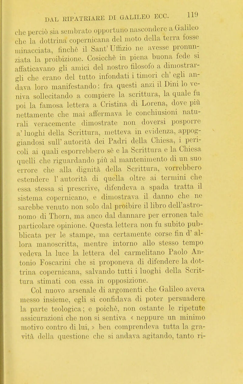 dio perciò sia sembrato opportuno nascondere a Galileo elio la dottrina copernicana del moto della terra fosse minacciata, tincliè il Sant'Uffizio ne avesse pronun- ziata la proibizione. Cosicché in piena buona fede si affaticavano gli amici del nostro filosofo a dimostrar- gli che erano del tutto infondati i timori eh' egli an- dava loro manifestando : fra questi anzi il Dini lo ve- niva sollecitando a compiere la scrittura, la quale fu poi la famosa lettera a Cristina di Lorena, dove più nettamente che mai affermava le conchiusioni natu- rali veracemente dimostrate non doversi posporre a' luoghi della Scrittura, metteva in evidenza, appog- giandosi suir autorità dei Padri della Chiesa, i peri- coli ai quali esporrebbero sè e la Scrittura e la Chiesa quelli che riguardando più al mantenimento di un suo errore che alla dignità della Scrittura, vorrebbero estendere l'autorità di quella oltre ai termini che essa stessa si prescrive, difendeva a spada tratta il sistema copernicano, e dimostrava il danno che ne sarebbe venuto non solo dal proibire il libro dell'astro- nomo di Thorn, ma anco dal dannare per erronea tale particolare opinione. Questa lettera non fu subito pub- blicata per le stampe, ma certamente corse fin d' al- lora manoscritta, mentre intorno allo stesso tempo vedeva la luce la lettera del carmelitano Paolo An- tonio Foscarini che si proponeva di difendere la dot- trina copernicana, salvando tutti i luoghi della Scrit- tura stimati con essa in opposizione. Col nuovo arsenale di argomenti che Galileo aveva messo insieme, egli si confidava di poter persuadere la parte teologica; e poiché, non ostante le ripetute assicurazioni che non si sentiva « neppure un minimo motivo contro di lui, » ben comprendeva tutta la gra- vità della questione che si andava agitando, tanto ri-