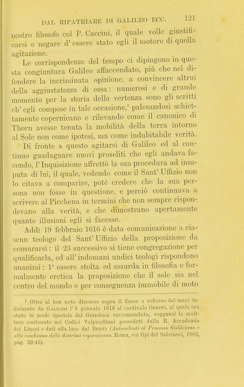 nostro filosofo col P. Caccini, il quale volle giustifi- carsi e negare ci' essere stato egli il motore di queUa agitazione. Le corrispondenze del tempo ci dipingono m que- sta congiuntura Galileo affaccendato, più che nel di- fendere la incriminata opinione, a convincere altrui della aggiustatezza di essa: numerosi e di grande momento per la storia della vertenza sono gli scritti eh' egli compose in tale occasione,^ palesandosi schiet- tamente copernicano e rilevando come il canonico di Thorn avesse tenuta la mobilità della terra intorno al Sole non come ipotesi, ma come indubitabile verità. Di fronte a questo agitarsi di Galileo ed al con- tinuo guadagnare nuovi proseliti che egli andava fa- cendo, r Inquisizione affrettò la sua procedura ad insa- puta di lui, il quale, vedendo come il Sant' Ufiizio non lo citava a comparire, potè credere che la sua per- sona non fosse in questione, e perciò continuava a scrivere al Picchena in termini che non sempre rispon- devano alla verità, e che dimostrano apertamente quante illusioni egli si facesse. Addi 19 febbraio 161G è data comunicazione a cia- scun teologo del Sant' Uffizio della proposizione da censurarsi : il 23 successivo si tiene congregazione per qualificarla, ed all' indomani undici teologi rispondono unanimi : 1 essere stolta ed assurda in filosofia e for- malmente erètica la proposizione che il sole sia nel centro del mondo e per conseguenza immobile di moto ' Oltre al ben noto discorso sopra il Husso o rofiusso del mare in- dirizzato da Gaulko r 8 gennaio IGIO al cardinale Orsini, al quale era stato in modo spociahì dal (irandnca raccomandato, vogf?ansi le scrit- ture contenuto nei Codici Volpicelliani posseduti dalla lì. Accademia dei Lincei e dati alla luce dal Uhuti (AnU-.cedcnti al Proccmn OaìUcinno v. nlì'ii rondamm 'Min dnitrina i:(>pi:rnii:awi. Ronui, coi tipi del Salvinoci, 1882, pag. 32-4.5).