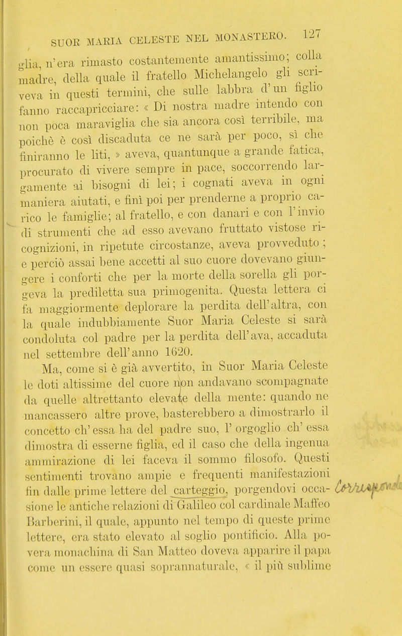 olia n'era rimasto costantemente amantissimo; colla madre, della quale il fratello Michelangelo gli scri- veva in questi termini, che sulle labbra d'un figlio fanno raccapricciare: « Di nostra madre intendo con non poca maraviglia che sia ancora così terribile, ma poiché è così discaduta ce ne sarà per poco, sì che finiranno le liti, » aveva, quantunque a grande fatica, procurato di vivere sempre in pace, soccorrendo lar- gamente ai bisogni di lei; i cognati aveva in ogni maniera aiutati, e finì poi per prenderne a proprio ca- rico le famighe; al fratello, e con danari e con l'invio di strumenti che ad esso avevano fruttato vistose ri- cognizioni, in ripetute circostanze, aveva provveduto ; e perciò assai bene accetti al suo cuore dovevano giun- gere i conforti che per la morte della sorella gli por- geva la prediletta sua primogenita. Questa lettera ci fa maggiormente deplorare la perdita dell'altra, con la quale indubbiamente Suor Maria Celeste si sarà condoluta col padre per la perdita dell'ava, accaduta nel settembre dell'anno 1G20. Ma, come si è già avvertito, in Suor Maria Celeste le doti altissime del cuore njon andavano scompagnate da quelle altrettanto elevale della mente: quando ne mancassero altre prove, basterebbero a dimostrarlo il concetto eh' essa ha del padre suo, 1' orgoglio eh' essa dimostra di esserne figlia, ed il caso che della ingenua- anunirazione di lei faceva il sommo filosofo. Questi sentimenti trovano ampie e frequenti manifestazioni . fin dalle prime lettere del _ca£teggio, porgendovi occa- CàWAjL^^ sione le antiche relazioni di Galileo col cardinale Mafieo Barberini, il quale, appunto nel tempo di queste prime lettere, era stato elevato al soglio pontificio. Alla po- vera monachina di San Matteo doveva appiU'ire il papa, come un essere quasi soprannaturale, il più sublime