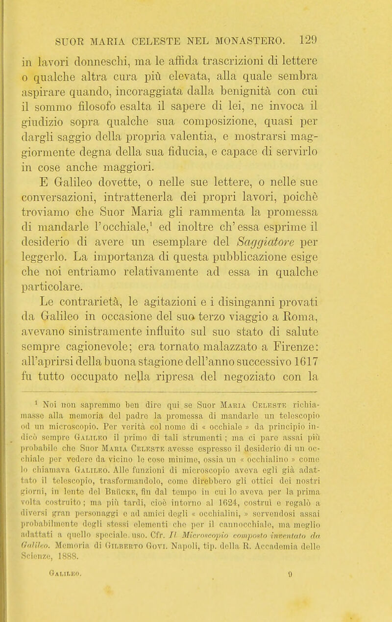 in lavori donneschi, ma le affida trascrizioni di lettere 0 qualche altra cura più elevata, alla quale sembra aspirare quando, incoraggiata dalla benignità con cui il sommo filosofo esalta il sapere di lei, ne invoca il giudizio sopra qualche sua composizione, quasi per dargli saggio della propria valentia, e mostrarsi mag- giormente degna della sua fiducia, e capace di servirlo in cose anche maggiori. E Galileo dovette, o nelle sue lettere, o nelle sue conversazioni, intrattenerla dei propri lavori, poiché troviamo che Suor Maria gli rammenta la promessa di mandarle l'occhiale,' ed inoltre eh'essa esprime il desiderio di avere un esemplare del Saggiatore per leggerlo. La importanza di questa pubblicazione esige che noi entriamo relativamente ad essa in qualche particolare. Le contrarietà, le agitazioni e i disinganni provati da Galileo in occasione del suo terzo viaggio a Koma, avevano sinistramente influito sul suo stato di salute sempre cagionevole; era tornato malazzato a Firenze: all'aprirsi della buona stagione dell'anno successivo 1617 fu tutto occupato nella ripresa del negoziato con la ' Noi non sapremmo ben diro qui se Suor Maria Celeste ricliia- niasso alla memoria del padre la promessa di mandarle un telescoi)io od un microsco])io. Per verità col nomo di « occhiale » da principio in- dicò sempre Ctalileo il primo di tali strumenti ; ma ci pare assai più probabile che Suor Maria Celeste avesse espresso il desiderio di un oc- chiale per vedere da vicino le cose minime, ossia un « occliialino » come lo chiamava Galileo. Allo funzioni di microscopio aveva egli già adat- tato il telescopio, trasfornuaudolo, come direbbero gli ottici dei nostri giorni, in lente del Brììcke, fin dal tempo in cui lo aveva per la prima volta costruito; ma più tardi, cioè intorno al 1624, costruì e regalò a diversi gran personaggi e ad amici degli « occhialini, » servendosi assai probabilmente dogli stessi elementi che por il cannocchiale, ma meglio adattati a quello speciale, uso. Cfr. Il Mici-oncopio compmto iwicntaio riti GtiHleo. Memoria di Gilberto Goti. Naiìoli, tip. della R. Accademia d('ll(! Scienze, 1888. Oami.ko. 9