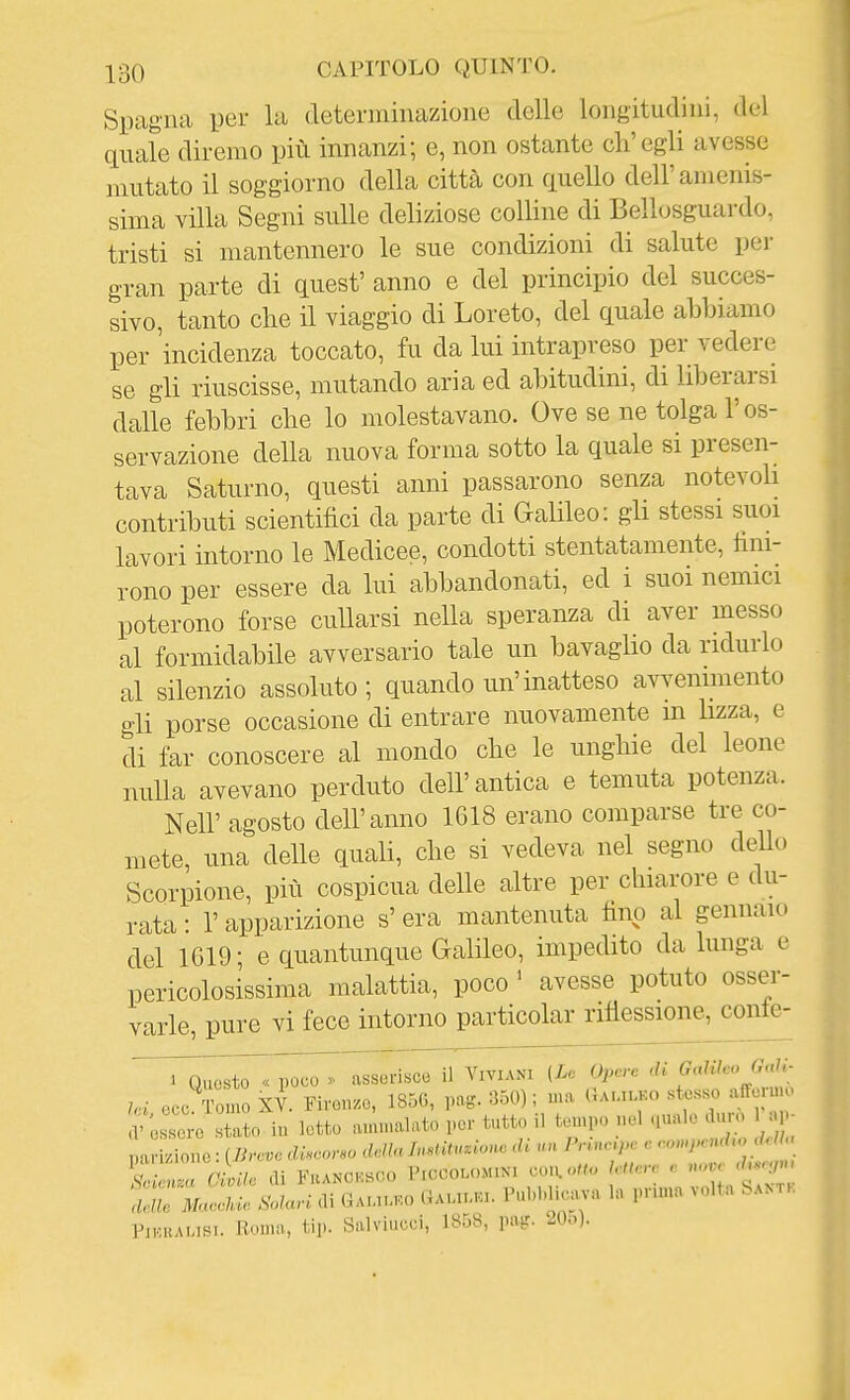 Spagna per la determinazione delle longitudini, del quale diremo più innanzi; e, non ostante ch'egli avesse mutato il soggiorno della città con quello dell'amenis- sima villa Segni sulle deliziose colline di Bellosguardo, tristi si mantennero le sue condizioni di salute per gran parte di quest' anno e del principio del succes- sivo, tanto che il viaggio di Loreto, del quale abbiamo per incidenza toccato, fu da lui intrapreso per vedere se gli riuscisse, mutando aria ed abitudini, di liberarsi dalle febbri che lo molestavano. Ove se ne tolga l'os- servazione della nuova forma sotto la quale si presen- tava Saturno, questi anni passarono senza notevoli contributi scientifici da parte di Galileo: gh stessi suoi lavori intorno le Medicee, condotti stentatamente, fini- rono per essere da lui abbandonati, ed i suoi nemici poterono forse cullarsi nella speranza di aver messo al formidabile avversario tale un bavaglio da ridurlo al silenzio assoluto; quando un'inatteso avvenimento gli porse occasione di entrare nuovamente in lizza, e di far conoscere al mondo che le unghie del leone nulla avevano perduto dell'antica e temuta potenza. Neil' agosto dell'anno 1618 erano comparse tre co- mete, una delle quali, che si vedeva nel segno dello Scorpione, più cospicua delle altre per chiarore e du- rata : r apparizione s' era mantenuta fino al gennaio del 1619 ; e quantunque Galileo, impedito da lunga e pericolosissima malattia, poco ' avesse potuto osser- varle, pure vi fece intorno particolar rifiessione, conte- poco . asserisce il ViviaNI [Le Opere di Galileo Gali. occ To no X?. Firon.o, 185G, rag. 350) ; ma (1a,.,i.ko stesso affermo V'o^r'o 1 iu letto am,nalato per tutto il tempo nel ,uale d.u-o 1 a,.- '!:ri2ì^::s^^^ volta..... PiKKAUSi. Roma, tip. Salviucei, 1858, pa^r. 20o).